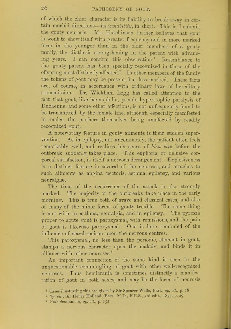 of whicli the chief character is its liability to break away in cer- tain morbid directions—its instability, in short. This is, I submit, the gouty neurosis. Mr. Hutchinson further believes that gout is wont to show itself with greater frequency and in more marked form in the younger than in the older members of a gouty family, the diathesis strengthening in the parent with advanc- ing years. I can confirm this observation.-^ Resemblance to the gouty parent has been specially recognized in those of the offspring most distinctly affected.^ In other members of the family the tokens of gout may be present, but less marked. These facts are, of course, in accordance with ordinary laws of hereditary transmission. Dr. Wickham Legg has called attention to the fact that gout, like hgemophilia, pseudo-hypertrophic paralysis of Duchenne, and some other affections, is not unfrequently found to be transmitted by the female line, although especially manifested in males, the mothers themselves being unaffected by readily recognized gout. A noteworthy feature in gouty ailments is their sudden super- vention. As in epilepsy, not uncommonly, the patient often feels remarkably well, and realises his sense of Men Stre before the outbreak suddenly takes place. This euphoria, or delusive cor- poreal satisfaction, is itself a nervous derangement. Explosiveness is a distinct feature in several of the neuroses, and attaches to such ailments as angina pectoris, asthma, epilepsy, and various neuralsfige. The time of the occurrence of the attack is also strongly marked. The majoi'ity of the outbreaks take place in the early morning. This is true both of grave and classical cases, and also of many of the minor forms of gouty trouble. The same thing is met with in asthma, neuralgia, and in epilepsy. The pyrexia proper to acute gout is paroxysmal, with remissions, and the pain of gout is likewise paroxysmal. One is here reminded of the influence of marsh-poison upon the nervous centres. This paroxysmal, no less than the periodic, element in gout, stamps a nervous character upon the malady, and binds it in alliance with other neuroses.^ An important connection of the same kind is seen in the unquestionable commingling of gout with other well-recognized neuroses. Thus, hemicrania is sometimes distinctly a manifes- tation of gout in both sexes, and may be the form of neurosis ^ Cases illustrating this are given by Sir Spencer Wells, Bart., op. cit., p. l8 2 Op. cit, Sir Henry Holland, Bart., M.D., F.R.S., 3rd edit., 1855, p. 29. 3 Vide Scudamore, op. cit., p. 152.