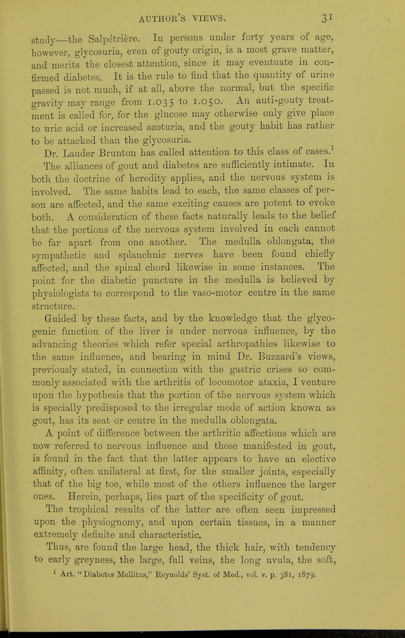 study—the Salpdtriere. la persons under forty years of age, however, glycosuria, even of gouty origin, is a most grave matter, and merits the closest attention, since it may eventuate in con- firmed diabetes. It is the rule to find that the quantity of urine passed is not much, if at all, above the normal, but the specific gravity may range from 1.035 to 1.050. An anti-gouty treat- ment is called for, for the glucose may otherwise only give place to uric acid or increased azoturia, and the gouty habit has rather to be attacked than the glycosuria. Dr. Lauder Brunton has called attention to this class of cases.-^ The alliances of gout and diabetes are sufficiently intimate. In both the doctrine of heredity applies, and the nervous system is involved. The same habits lead to each, the same classes of per- son are affected, and the same exciting causes are potent to evoke both. A consideration of these facts naturally leads to the belief that the portions of the nervous system involved in each cannot be far apart from one another. The medulla oblongata, the sympathetic and splanchnic nerves have been found chiefly afiected, and the spinal chord likewise in some instances. The point for the diabetic puncture in the medulla is believed by physiologists to correspond to the vaso-motor centre in the same structure. Guided by these facts, and by the knowledge that the glyco- genic function of the liver is under nervous influence, by the advancing theories which refer special arthropathies likewise to the same influence, and bearing in mind Dr. Buzzard's views, previously stated, in connection with the gastric crises so com- monly associated with the arthritis of locomotor ataxia, I venture upon the hypothesis that the portion of the nervous system which is specially predisposed to the irregular mode of action known as gout, has its seat or centre in the medulla oblongata. A point of difference between the arthritic affections which aie now referred to nervous influence and those manifested in gout, is found in the fact that the latter appears to have an elective affinity, often unilateral at first, for the smaller joints, especially that of the big toe, while most of the others influence the larger ones. Herein, perhaps, lies part of the specificity of gout. The trophical results of the latter are often seen impressed upon the physiognomy, and upon certain tissues, in a manner extremely definite and characteristic. Thus, are found the large head, the thick hair, with tendency to early greyness, the large, full veins, the long uvula, the soft,