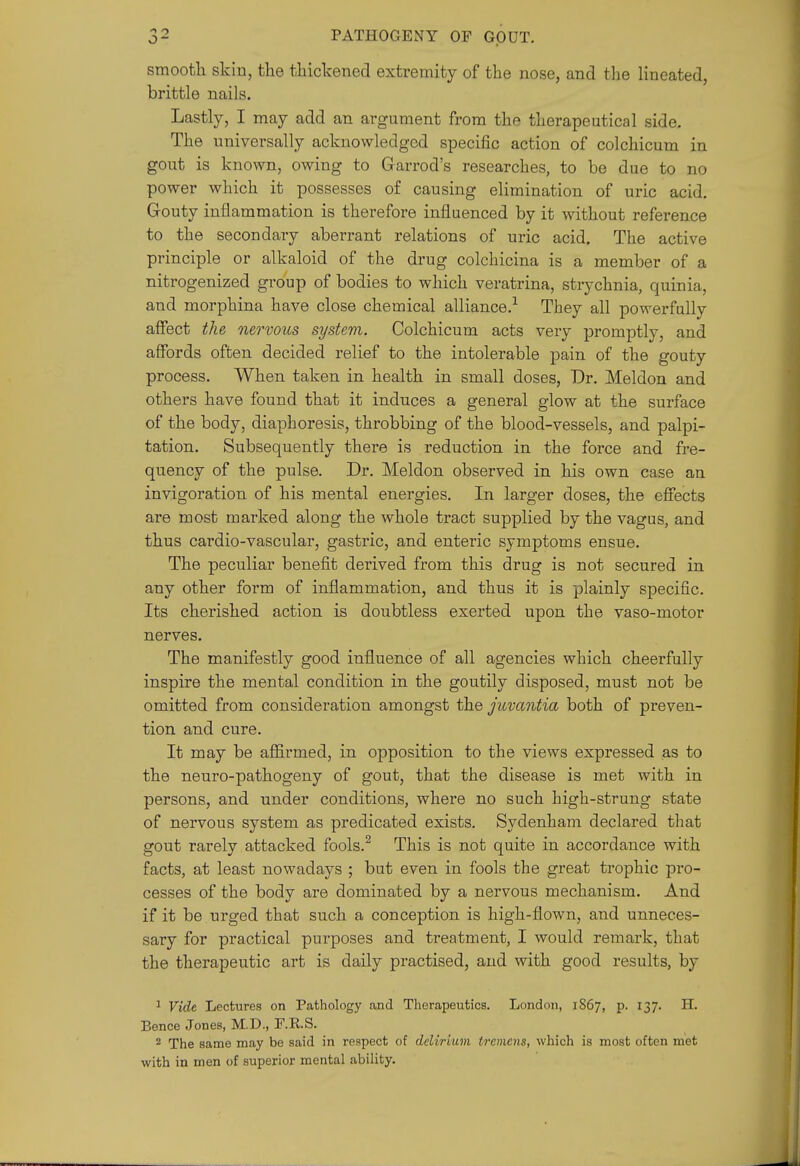 smooth skiu, the thickened extremity of the nose, and the lineated, brittle nails. Lastly, I may add an argument from the therapeutical side. The universally acknowledged specific action of colchicum in gout is known, owing to Garrod's researches, to be due to no power which it possesses of causing elimination of uric acid. Gouty inflammation is therefore influenced by it without reference to the secondary aberrant relations of uric acid. The active principle or alkaloid of the drug colchicina is a member of a nitrogenized group of bodies to which veratrina, strychnia, quinia, and morphina have close chemical alliance.'^ They all powerfully affect the nervous system. Colchicum acts very promptly, and affords often decided relief to the intolerable pain of the gouty process. When taken in health in small doses, Dr. Meldon and others have found that it induces a general glow at the sui'face of the body, diaphoresis, throbbing of the blood-vessels, and palpi- tation. Subsequently there is reduction in the force and fre- quency of the pulse. Dr. Meldon observed in his own case an invigoration of his mental energies. In larger doses, the effects are most marked along the whole tract supplied by the vagus, and thus cardio-vascular, gastric, and enteric symptoms ensue. The peculiar benefit derived from this drug is not secured in any other form of inflammation, and thus it is plainly specific. Its cherished action is doubtless exerted upon the vaso-motor nerves. The manifestly good influence of all agencies which cheerfully inspire the mental condition in the goutily disposed, must not be omitted from consideration amongst the juvantia both of preven- tion and cure. It may be affirmed, in opposition to the views expressed as to the neuro-pathogeny of gout, that the disease is met with in persons, and under conditions, where no such high-strung state of nervous system as predicated exists. Sydenham declared that gout rarely attacked fools.^ This is not quite in accordance with facts, at least nowadays ; but even in fools the great trophic pro- cesses of the body are dominated by a nervous mechanism. And if it be urged that such a conception is high-flown, and unneces- sary for practical purposes and treatment, I would remark, that the therapeutic art is daily practised, and with good results, by ^ Vide Lectures on Pathology and Therapeutics. London, 1867, p. 137. H. Pence Jones, M.D., F.RS. 2 The same may be said in respect of delirium tremens, which is most often met with in men of superior mental ability.