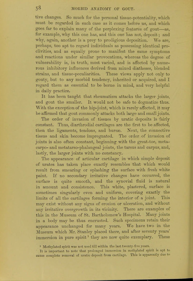 tive changes. So much for the personal tissue-potentiality, which must be regarded in each case as it comes before us, and which goes far to explain many of the perplexing features of gout—as, for example, why this one has, and this one has not, deposit; and why, again, another is a prey to prodigious deposition. We are, perhaps, too apt to I'egard individuals as possessing identical pro- clivities, and as equally prone to manifest the same symptoms and reactions under similar provocations, whereas the degree of vulnerability is, in truth, most varied, and is affected by nume- rous inhibitory influences derived from mixed diatheses, blended strains, and tissue-peculiarities. These views apply not only to gouty, but to any morbid tendency, inherited or acquired, and I regard them as essential to be borne in mind, and very helpful in daily practice. It has been taught that rheumatism attacks the larger joints, and gout the smaller. It would not be safe to dogmatize thus. With the exception of the hip-joint, which is rarely affected, it may be affirmed that gout commonly attacks both large and small joints. The order of invasion of tissues by uratic deposits is fairly constant. Thus, diarthrodial cartilages are the first to be affected, then the ligaments, tendons, and bursee. Next, the connective tissue and skin become impregnated. The order of invasion of joints is also often constant, beginning with the great-toe, meta- carpo- and metatarso-phalangeal joints, the tarsus and carpus, and, lastly, the larger joints vsdth no constancy. The appearance of articular cartilage in which simple deposit of urates has taken place exactly resembles that which would result from smearing or splashing the surface with fresh white paint. If no secondary irritative changes have occurred, the surface is quite smooth, and the synovial fluid is natural in amount and consistence. This white, plastered, surface is sometimes singularly even and uniform, covering exactly the limits of all the cartilages forming the interior of a joint. This may exist without any signs of erosion or ulceration, and without any irritative overgrowth in its vicinity. There are examples of this in the Museum of St. Bartholomew's Hospital. Many joints in a body may be thus encrusted. Such specimens retain their appearance unchanged for many years. We have two in the Museum which Mr. Stanley placed there, and after seventy years' immersion in pure spirit ^ they are now quite exemplary. These ^ Methylated spirit was not used till within the last twenty-five years. It is important to note that prolonged immersion in methylated spirit is apt to cause complete removal of uratic deposit from cartilage. This is apparently due t