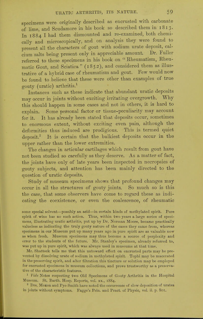 specimens were originally described as encrusted with carbonate of lime, and Scudamore in his book so described them in 1813. In 1884 I had them dismounted and re-examined, both chemi- cally and microscopically, and on analysis they were found to present all the characters of gout with sodium urate deposit, cal- cium salts being present only in appreciable amount. Dr. Fuller referred to these specimens in his book on  Eheumatism, Eheu- raatic Gout, and Sciatica  (1852), and considered them as illus- trative of a hybrid case of rheumatism and gout. Few would now be found to believe that these were other than examples of true gouty (uratic) arthritis.'^ Instances such as these indicate that abundant uratic deposits may occur in joints without exciting irritating overgrowth. Why this should happen in some cases and not in others, it is hard to explain. Some personal factor or tissue-peculiarity may account for it. It has already been stated that deposits occur, sometimes to enormous extent, without exciting even pain, although the deformities thus induced are prodigious. This is termed quiet deposit.^ It is certain that the bulkiest deposits occur in the upper rather than the lower extremities. The changes in articular cartilages which result from gout have not been studied so carefully as they deserve. As a matter of fact, the joints have only of late years been inspected in necropsies of gouty subjects, and attention has been mainly directed to the question of uratic deposits. Study of museum specimens shows that profound changes may occur in all the structures of gouty joints. So much so is this the case, that some observers have come to regard these as indi- cating the coexistence, or even the coalescence, of rheumatic some special solvent—possibly an acid—in certain kinds of methylated spirit. Pure spirit of wine has no such action. Thus, within two years a large series of speci- mens, illustrating uratic arthritis, put up by Dr. Norman Moore, became practically valueless as indicating the truly gouty nature of the cases they came from, whereas specimens in our Museum put up many years ago in pure spirit are as valuable now as when fresh. Museum specimens may thus become a source of perplexity and error to the students of the future. Mr. Stanley's specimen, already referred to, was put up in pure spirit, which was always used in museums at that time. Mr. Shattock tells me that this untoward effect on encrusted parts may be pre- vented by dissolving urate of sodium in methylated spirit. Tophi may be macerated in the preserving spirit, and after filtration this tincture or solution may be employed for encrusted specimens in museum collections, and prove trustworthy as a preserva- tive of the characteristic features. ^ Vide Notes respecting two Old Specimens of Gouty Arthritis in the Hospital Museum. St. Earth. Hosp. Reports, vol. xx., 1884. ^ Drs. Moxon and Pye-Smith have noted the occurrence of slow deposition of \iratea in joints without symptoms. Fagge's Prin. and Pract. of Physic, vol. ii. p. 801.