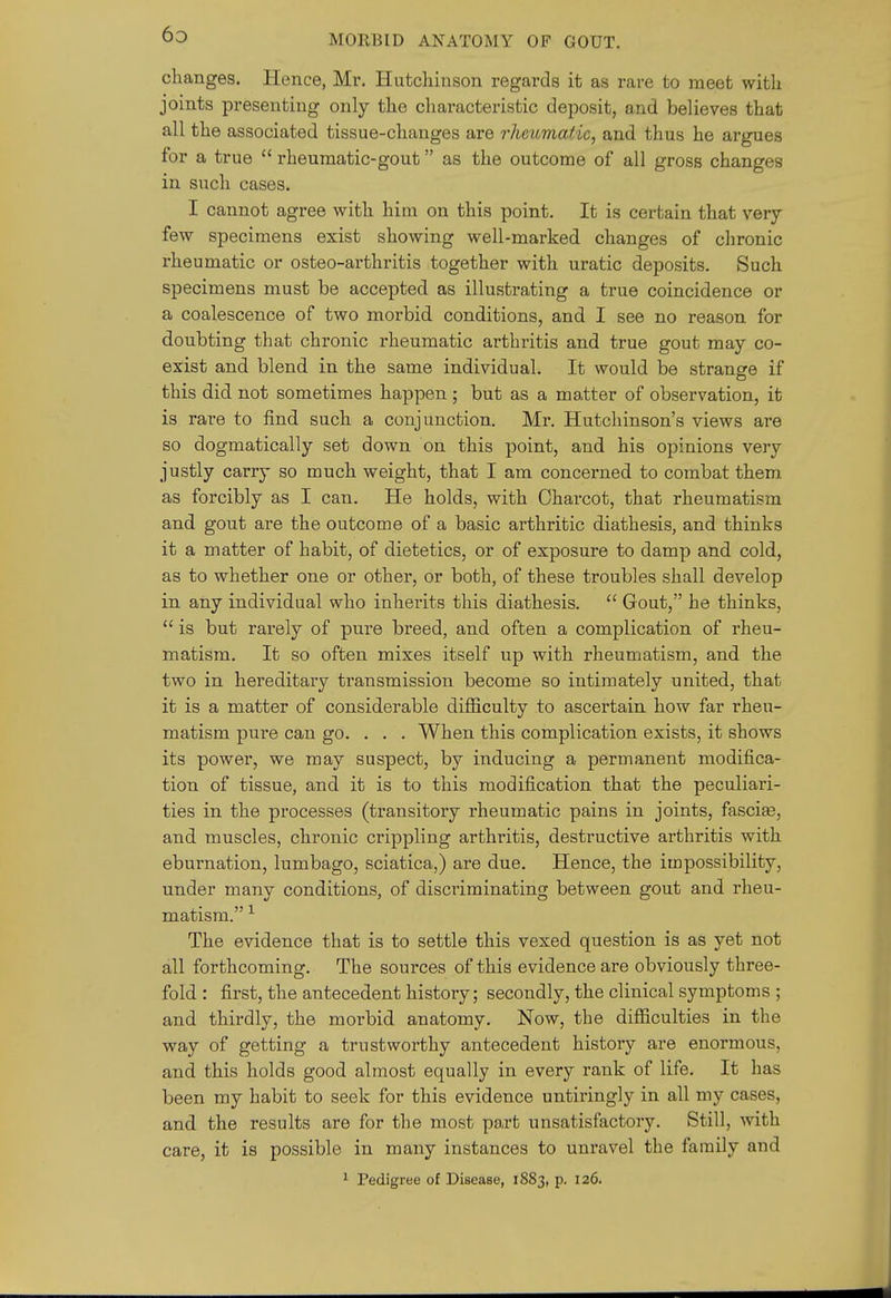 changes. Hence, Mr. Hutchinson regards it as rare to meet with joints presenting only the characteristic deposit, and believes that all the associated tissue-changes are rheiimatic, and thus he argues for a true  rheumatic-gout as the outcome of all gross changes in such cases. I cannot agree with him on this point. It is certain that very few specimens exist showing well-marked changes of chronic rheumatic or osteo-arthritis together with uratic deposits. Such specimens must be accepted as illustrating a true coincidence or a coalescence of two morbid conditions, and I see no reason for doubting that chronic rheumatic arthritis and true gout may co- exist and blend in the same individual. It would be strange if this did not sometimes happen; but as a matter of observation, it is rare to find such a conjunction. Mr. Hutchinson's views are so dogmatically set down on this point, and his opinions very justly carry so much weight, that I am concerned to combat them as forcibly as I can. He holds, with Charcot, that rheumatism and gout are the outcome of a basic arthritic diathesis, and thinks it a matter of habit, of dietetics, or of exposure to damp and cold, as to whether one or other, or both, of these troubles shall develop in any individual who inherits this diathesis.  Gout, he thinks,  is but rarely of pure breed, and often a complication of rheu- matism. It so often mixes itself up with rheumatism, and the two in hereditary transmission become so intimately united, that it is a matter of considerable difficulty to ascertain how far rheu- matism pui-e can go. . . . When this complication exists, it shows its power, we may suspect, by inducing a permanent modifica- tion of tissue, and it is to this modification that the peculiari- ties in the pi'ocesses (transitory rheumatic pains in joints, fascise, and muscles, chronic crippling arthritis, destructive arthritis with eburnation, lumbago, sciatica,) are due. Hence, the impossibility, under many conditions, of disciiminating between gout and rheu- matism. ^ The evidence that is to settle this vexed question is as yet not all forthcoming. The sources of this evidence are obviously three- fold : first, the antecedent history; secondly, the clinical symptoms ; and thirdly, the morbid anatomy. Now, the difficulties in the way of getting a trustworthy antecedent history are enormous, and this holds good almost equally in every rank of life. It has been my habit to seek for this evidence untiringly in all my cases, and the results are for the most part unsatisfactory. Still, with care, it is possible in many instances to unravel the family and ^ Pedigree of Disease, 1883, p. 126.