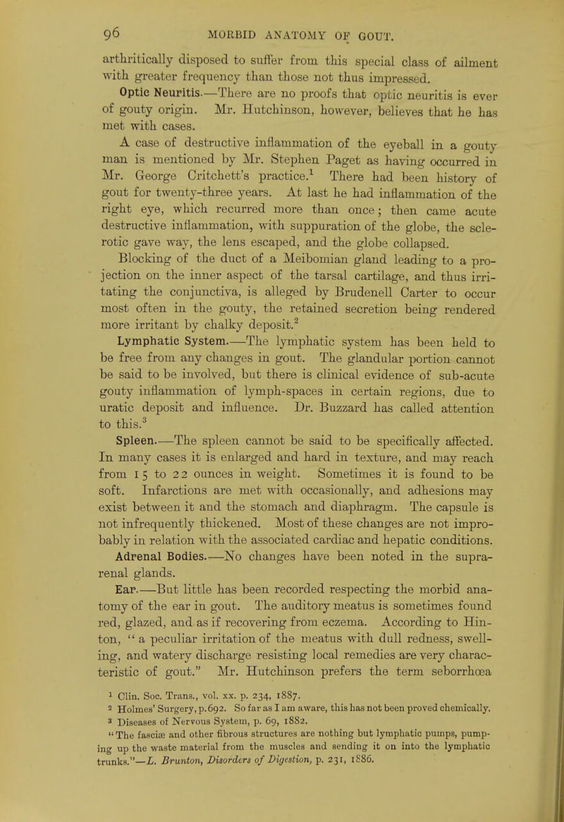 arthritically disposed to suffer from this special class of ailment with greater frequency than those not thus impressed. Optic Neuritis.—There are no proofs that optic neuritis is ever of gouty origin. Mr. Hutchinson, however, believes that he has met with cases. A case of destructive inflammation of the eyeball in a gouty man is mentioned by Mr. Stephen Paget as having occurred in Mr. George Critchett's practice.^ There had been history of gout for twenty-three years. At last he had inflammation of the right eye, which recurred more than once; then came acute destructive inflammation, with suppuration of the globe, the scle- rotic gave way, the lens escaped, and the globe collapsed. Blocking of the duct of a Meibomian gland leading to a pro- jection on the inner aspect of the tarsal cartilage, and thus irri- tating the conjunctiva, is alleged by Brudenell Carter to occur most often in the gouty, the retained secretion being rendered more irritant by chalky deposit.^ Lymphatic System The lymjahatic system has been held to be free from any changes in gout. The glandular portion cannot be said to be involved, but there is clinical evidence of sub-acute goaty inflammation of lymph-spaces in cei'tain regions, due to uratic deposit and influence. Dr. Buzzard has called attention to this.^ Spleen The spleen cannot be said to be specifically affected. In many cases it is enlarged and hard in texture, and may reach from 15 to 2 2 ounces in weight. Sometimes it is found to be soft. Infarctions are met with occasionally, and adhesions may exist between it and the stomach and diaphragm. The capsule is not infrequently thickened. Most of these changes are not impro- bably in relation with the associated cardiac and hepatic conditions. Adrenal Bodies No changes have been noted in the supra- renal glands. Ear.—But little has been recorded respecting the morbid ana- tomy of the ear in gout. The auditory meatus is sometimes found red, glazed, and as if recovering from eczema. According to Hin- ton,  a peculiar irritation of the meatus with dull redness, swell- ing, and watery discharge resisting local remedies are very charac- teristic of gout. Mr. Hutchinson prefers the term seborrhoea 1 Clin. Soc. Trans., vol. xx. p. 234, 1887. 2 Holmes' Surgery, p. 692. So far as I am aware, this has not been proved chemically. 3 Diseases of Nervous System, p. 69, 1882.  The fasciiE and other fibrous structures are nothing but lymphatic pumps, pump- ing up the waste material from the muscles and sending it on into the lymphatic trunks.—i. Brunton, Disorders of Digestion, p. 231, 1S86.