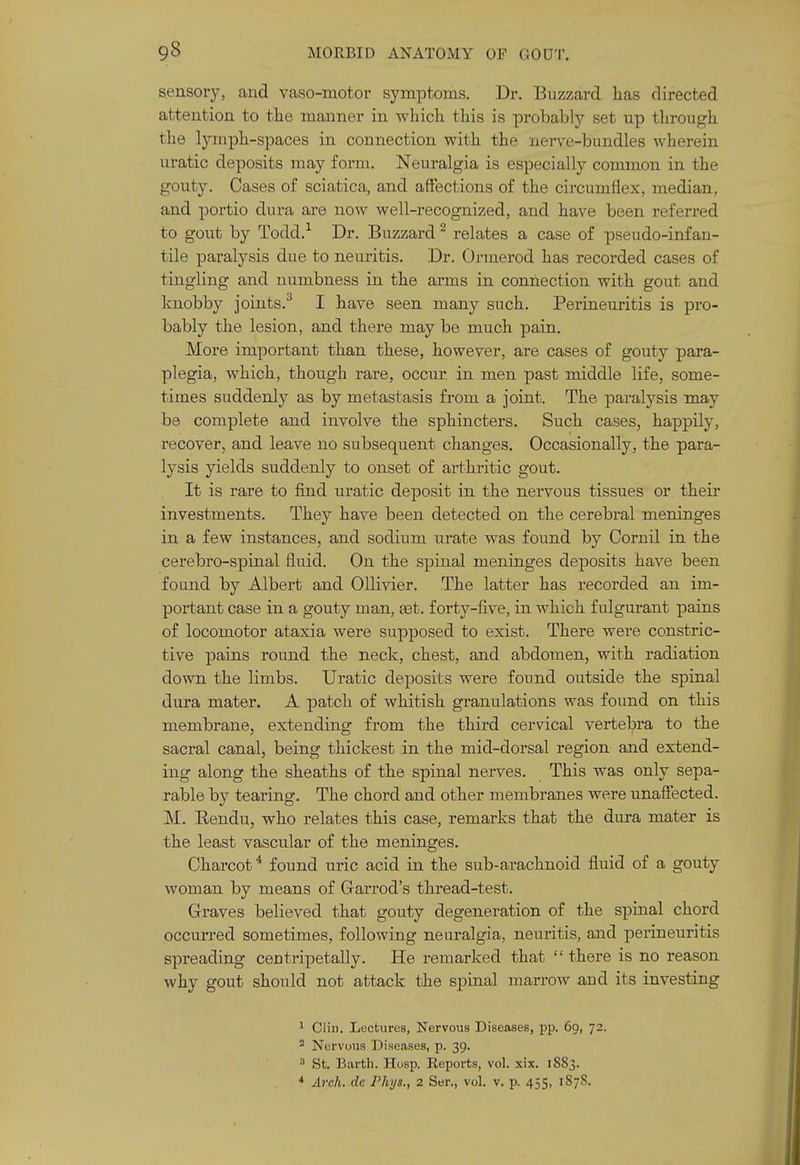 sensory, and vaso-motor symptoms. Dr. Buzzard has directed attention to the manner in which this is probably set up through the lymph-spaces in connection with the nerve-bundles wherein uratic deposits may form. Neuralgia is especially common in the gouty. Cases of sciatica, and affections of the circumflex, median, and portio dura are now well-recognized, and have been referred to gout by Todd.-' Dr. Buzzard ^ relates a case of pseudo-infan- tile paralysis due to neuritis. Dr. Ormerod has recorded cases of tingling and numbness in the arms in connection with gout and knobby joints.^ I have seen many such. Perineuritis is pro- bably the lesion, and there may be much pain. More important than these, however, are cases of gouty para- plegia, which, though rare, occur in men past middle life, some- times suddenly as by metastasis from a joint. The jsaralysis may be complete and involve the sphincters. Such cases, happily, recover, and leave no subsequent changes. Occasionally, the para- lysis yields suddenly to onset of arthritic gout. It is rare to find uratic deposit in the nervous tissues or their investments. They have been detected on the cerebral meninges in a few instances, and sodium urate was found by Cornil in the cerebro-spinal fluid. On the spinal meninges deposits have been found by Albert and Ollivier. The latter has recorded an im- portant case in a gouty man, £et. forty-five, in which fulgurant pains of locomotor ataxia were supposed to exist. There were constric- tive pains round the neck, chest, and abdomen, with radiation down the limbs. Uratic deposits were found outside the spinal dura mater. A patch of whitish granulations was found on this membrane, extending from the third cervical vertebra to the sacral canal, being thickest in the mid-dorsal region and extend- ing along the sheaths of the spinal nerves. This was only sepa- rable by tearing. The chord and other membranes were unaffected. M. Rendu, who relates this case, remarks that the dura mater is the least vascular of the meninges. Charcot * found uric acid in the sub-arachnoid fluid of a gouty woman by means of Garrod's thread-test. Graves believed that gouty degeneration of the spinal chord occurred sometimes, following neuralgia, neuritis, and perineuritis spreading centripetally. He remarked that  there is no reason why gout should not attack the spinal marrow and its investing 1 Clin. Lectures, Nervous Diseases, pp. 69, 72. * Nervous Diseases, p. 39. ^ St. Earth. Hosp. Reports, vol. xix. 1883. * Arch, dc Phys., 2 Ser., vol. v. p. 455, 1878.