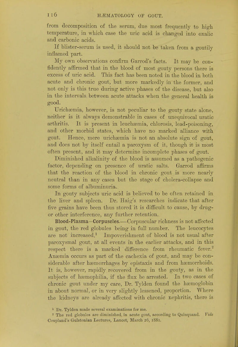 HEMATOLOGY OF GOUT. from decomposition of the serum, due most frequently to high temperature, in which case the uric acid is changed into oxalic and carbonic acids. If blister-serum is used, it should not be taken from a goutily inflamed part. My own observations confirm Garrod's facts. It may be con- fidently affirmed that in the blood of most gouty persons there is excess of uric acid. This fact has been noted in the blood in both acute and chronic gout, but more markedly in the former, and not only is this true during active phases of the disease, but also in the intervals between acute attacks when the general health is good. Urichsemia, however, is not peculiar to the gouty state alone, neither is it always demonstrable in cases of unequivocal uratic arthritis. It is present in leuchEemia, chlorosis, lead-poisoning, and other morbid states, which have no marked alliance with gout. Hence, mere urichsemia is not an absolute sign of gout, and does not by itself entail a paroxysm of it, though it is most often present, and it may determine incomplete phases of gout. Diminished alkalinity of the blood is assumed as a pathogenic factor, depending on presence of uratic salts. Garrod affirms that the reaction of the blood in chronic gout is more nearly neutral than in any cases but the stage of cholera-collapse and some forms of albuminuria. In gouty subjects uric acid is believed to be often retained in the liver and spleen. Dr. Haig's researches indicate that after five grains have been thus stored it is difficult to cause, by drug- or other interference, any further retention. Blood-Plasma—Corpuscles.—Corpuscular richness is not affected in gout, the red globules being in full number. The leucocytes are not increased.-^ ImjDoverishment of blood is not usual after paroxysmal gout, at all events in the earlier attacks, and in this respect there is a marked difference from rheumatic fever. Anasmia occurs as part of the cachexia of gout, and may be con- siderable after haemorrhages by epistaxis and from hcemon-hoids. It is, however, rapidly recovered from in the gouty, as in the subjects of hasmophilia, if the flux be arrested. In two cases of chronic gout under my care, Dr. Tylden found the hsemoglobin in about normal, or in very slightly lessened, proportion. Where the kidneys are already afiected with chronic nephritis, there is ^ Dr. Tylden made several examinations for me. The red globules are diminished in acute gout, according to Quinquand. Vide Coupland's Gulstonian Lectures, Lancet, March 26, 1881.