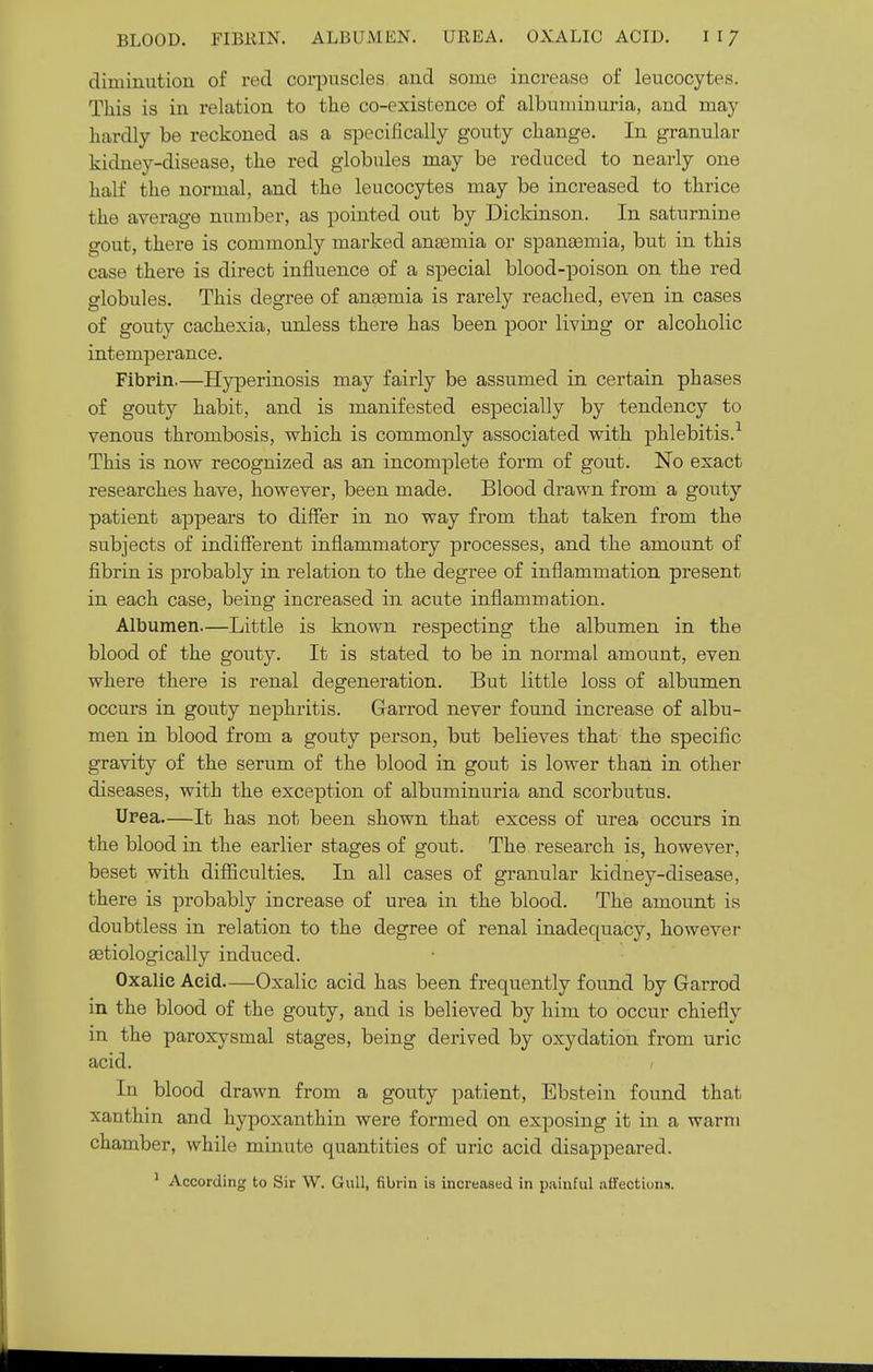 diminution of red corpuscles and some increase of leucocytes. This is in relation to the co-existence of albuminuria, and may liardly be reckoned as a specifically gouty change. In granular kidney-disease, the red globules may be reduced to nearly one half the normal, and the leucocytes may be increased to thrice the average number, as pointed out by Dickinson. In saturnine gout, there is commonly marked anasmia or spanasmia, but in this case there is direct influence of a special blood-poison on the red globules. This degree of ansemia is rarely reached, even in cases of gouty cachexia, unless there has been poor living or alcoholic intemperance. Fibrin.—Hyperinosis may fairly be assumed in certain phases of gouty habit, and is manifested especially by tendency to venous thrombosis, which is commonly associated with phlebitis.'^ This is now recognized as an incomplete form of gout. No exact researches have, however, been made. Blood drawn from a gouty patient ajapears to differ in no way from that taken from the subjects of indifferent inflammatory processes, and the amount of fibrin is probably in relation to the degree of inflammation present in each case, being increased in acute inflammation. Albumen.—Little is known respecting the albumen in the blood of the gouty. It is stated to be in normal amount, even where there is renal degeneration. But little loss of albumen occurs in gouty nephritis. Garrod never found increase of albu- men in blood from a gouty person, but believes that the specific gravity of the serum of the blood in gout is lower than in other diseases, with the exception of albuminuria and scorbutus. Urea—It has not been shown that excess of urea occurs in the blood in the earlier stages of gout. The research is, however, beset with diflSculties. In all cases of granular kidney-disease, there is probably increase of urea in the blood. The amount is doubtless in relation to the degree of renal inadequacy, however aetiologically induced. Oxalic Acid Oxalic acid has been frequently found by GaiTod in the blood of the gouty, and is believed by him to occur chiefly in the paroxysmal stages, being derived by oxydation from uric acid. In blood drawn from a gouty patient, Ebstein found that xanthin and hypoxanthin were formed on exposing it in a warm chamber, while minute quantities of uric acid disappeared. ^ According to Sir W. Gull, fibrin is increased in painful aifections.