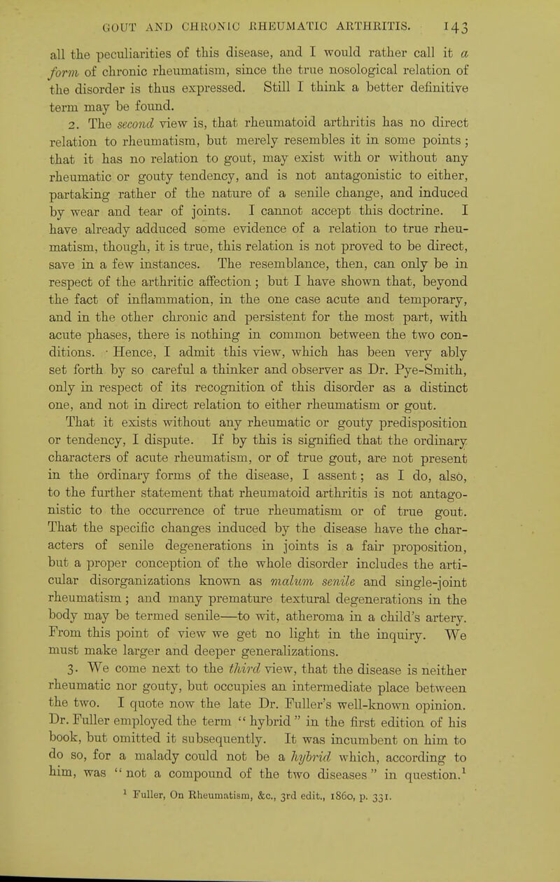 all the peculiarities of this disease, and I would rather call it a form of chronic rheumatism, since the true nosological relation of the disorder is thus expressed. Still I think a better definitive term may be found. 2. The second view is, that rheumatoid arthritis has no direct relation to rheumatism, but merely resembles it in some points; that it has no relation to gout, may exist with or without any rheumatic or gouty tendency, and is not antagonistic to either, partaking rather of the nature of a senile change, and induced by wear and tear of joints. I cannot accept this doctrine. I have already adduced some evidence of a relation to true rheu- matism, though, it is true, this relation is not proved to be direct, save in a few instances. The resemblance, then, can only be in respect of the arthritic affection ; but I have shown that, beyond the fact of inflammation, in the one case acute and temporary, and in the other chronic and persistent for the most part, with acute phases, there is nothing in common between the two con- ditions. ■ Hence, I admit this view, which has been very ably set forth by so careful a thinker and observer as Dr. Pye-Smith, only in respect of its recognition of this disorder as a distinct one, and not in direct relation to either rheumatism or gout. That it exists without any rheumatic or gouty predisposition or tendency, I dispute. If by this is signified that the ordinary characters of acute rheumatism, or of true gout, are not present in the ordinary forms of the disease, I assent; as I do, also, to the further statement that rheumatoid arthritis is not antago- nistic to the occurrence of true rheumatism or of true gout. That the specific changes induced by the disease have the char- acters of senile degenerations in joints is a fair proposition, but a proper conception of the whole disorder includes the arti- cular disorganizations known as malum senile and single-joint rheumatism; and many premature textural degenerations in the body may be termed senile—to wit, atheroma in a child's artery. From this point of view we get no light in the inquiry. We must make larger and deeper generalizations. 3. We come next to the third view, that the disease is neither rheumatic nor gouty, but occupies an intermediate place between the two. I quote now the late Dr. Fuller's well-known opinion. Dr. Fuller employed the term  hybrid  in the first edition of his book, but omitted it subsequently. It was incumbent on him to do so, for a malady could not be a hylrid which, according to him, was not a compound of the two diseases in question.^ ^ Fuller, On Rheumatism, &c., 3rd edit., i860, p. 331.