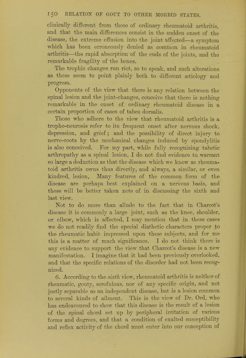 clinically different from those of ordinary rheumatoid arthritis, and that the main differences consist in the sudden onset of the disease, the extreme effusion into the joint affected—a symptom which has been erroneously denied as common in rheumatoid arthritis—the rapid absorption of the ends of the joints, and the remarkable fragility of the bones. The trophic changes run riot, so to speak, and such alterations as these seem to point plainly both to different aetiology and progress. Opponents of the view that there is any relation between the spinal lesion and the joint-changes, conceive that there is nothing remarkable in the onset of ordinary rheumatoid disease in a certain proportion of cases of tabes dorsalis. Those who adhere to the view that rheumatoid arthritis is a tropho-neurosis refer to its frequent onset after nervous shock, depression, and grief; and the possibility of direct injury to nerve-roots by the mechanical changes induced by spondylitis is also conceived. For my part, while fully recognizing tabetic arthropathy as a spinal lesion, I do not find evidence to warrant so large a deduction as that the disease which we know as rheuma- toid arthritis owns thus directly, and always, a similar, or even kindred, lesion. Many features of the common form of the disease are perhaps best explained on a nervous basis, and these will be better taken note of in discussing the sixth and last view. Not to do more than allude to the fact that in Charcot's disease it is commonly a large joint, such as the knee, shoulder, or elbow, which is affected, I may mention that in these cases we do not readily find the special diathetic characters proper to the rheumatic habit impressed upon these subjects, and for me this is a matter of much significance. I do not think there is any evidence to support the view that Charcot's disease is a new manifestation. I imagine that it had been previously overlooked, and that the specific relations of the disorder had not been recog- nized. 6. According to the sixth view, rheumatoid arthritis is neither of rheumatic, gouty, scrofulous, nor of any specific origin, and not justly separable as an independent disease, but is a lesion common to several kinds of ailment. This is the view of Dr. Ord, who has endeavoured to show that this disease is the result of a lesion of the spinal chord set up by peripheral irritation of various forms and degrees, and that a condition of exalted susceptibility and reflex activity of the chord must enter into our conception of