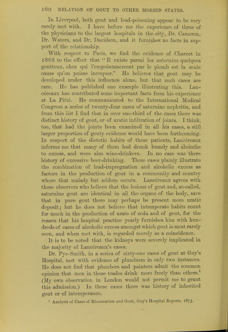 In Liverpool, both gout and lead-poisoning appear to be very rarely met with. I have before me the experience of three of the physicians to the largest hospitals in the city, Dr. Cameron, Dr. Waters, and Dr. Davidson, and it furnishes no facts in sup- port of the relationship. With respect to Paris, we find the evidence of Charcot in 1868 to the effect that  II existe parmi les saturnins quelques goutteux, chez qui I'empoisonnement par le plomb est la seule cause qu'on puisse invoquer. He believes that gout may be developed under this influence alone, but that such cases are rare. He has published one example illustrating this. Lan- cereaux has contributed some important facts from his experience at La Pitie. He communicated to the International Medical Congress a series of twenty-four cases of saturnine nephritis, and from this list I find that in over one-third of the cases there was distinct history of gout, or of uratic infiltration of joints. I think, too, that had the joints been examined in all his cases, a still larger proportion of gouty evidence would have been forthcoming. In respect of the dietetic habits of these patients, Lancereaux informs me that many of them had drunk brandy and absinthe to excess, and were also wine-drinkers. In no case was there history of excessive beer-drinking. These cases plainly illustrate the combination of lead-impregnation and alcoholic excess as factors in the production of gout in a community and country where that malady but seldom occurs. Lancereaux agrees with those observers who believe that the lesions of gout and, so-called, saturnine gout are identical in all the organs of the body, save that in pure gout there may perhaps be present more uratic deposit; but he does not believe that intemperate habits count for much in the production of urate of soda and of gout, for the reason that his hospital practice yearly furnishes him with hun- dreds of cases of alcoholic excess amongst which gout is most rarely seen, and when met with, is regarded merely as a coincidence. It is to be noted that the kidneys were severely implicated in the majority of Lancereaux's cases. Dr. Pye-Smith, in a series of sixty-one cases of gout at Guy's Hospital, met with evidence of plumbism in only two instances. He does not find that plumbers and painters admit the common opinion that men in these trades drink more freely'than others.-^ (My own observation in London would not permit me to grant this admission.) In these cases there was history of inherited gout or of intemperance. 1 Analysis of Oases of Rheumatism and Gout, Guy's Hospital Reports, 1873.