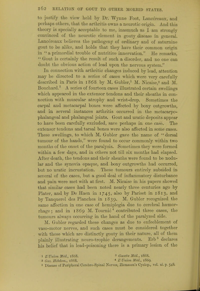 to justify the view lield by Dr. Wynne Foot, Lanci^reaux, and perhaps others, that the arthritis owns a neurotic origin. And this theory is specially acceptable to me, inasmuch as I am strongly convinced of the neurotic element in gouty disease in general. Lancereaux believes the pathogeny of ordinary and of saturnine gout to be alike, and holds that they have their common origin in  a primordial trouble of nutritive innervation, He remarks,  Gout is certainly the result of such a disorder, and no one can doubt the obvious action of lead upon the nervous system. In connection with arthritic changes induced by lead, attention may be directed to a series of cases which were very carefully described in Paris in 1868 by M. Gubler,^ M. Nicaise,2 and M. Bouchai-d.^ A series of fourteen cases illustrated certain swellings which appeared in the extensor tendons and their sheaths in con- nection with muscular atrophy and wrist-drop. Sometimes the carpal and metacarpal bones were affected by bony outgrowths, and in several instances arthritis occurred in the metacarpo- phalangeal and phalangeal joints. Gout and uratic deposits appear to have been carefully excluded, save perhaps in one case. The extensor tendons and tarsal bones were also affected in some cases. These swellings, to which M. Gubler gave the name of  dorsal tumour of the hands, were found to occur commonly within two months of the onset of the paralysis. Sometimes they were formed within a few days, and in others not till six months had elapsed. After death, the tendons and their sheaths were found to be nodu- lar and the synovia opaque, and bony outgrowths had occurred, but no uratic incrustation. These tumours entirely subsided in several of the cases, but a good deal of inflammatory disturbance and pain were met with at first. M. Nicaise in his papers showed that similar cases had been noted nearly three centuries ago by Plater, and by De Haen in 1745, also by Pariset in 1813, and by Tanquerel des Planches in 1839. M. Gubler recognized the same affection in one case of hemiplegia due to cerebral hasmor- rhage; and in 1869 M. Tournie^ contributed three cases, the tumours always occurring in the hand of the paralyzed side. M. Gubler regarded these changes as due to enfeeblement of vaso-motor nerves, and such cases must be considered together with those which are distinctly gouty in their nature, all of them plainly illustrating neuro-trophic derangements. Erb* declares his belief that in lead-poisoning there is a primary lesion of the 1 L'Union MM., 1868. ^ Gazelle M6d., 186S. 3 Gaz. IIMom., 1868. * L'Union M6d., 1869. 6 Disease of Peripheral Cerebro-Spinal Nerves, Ziemssen's Cyclop., vol. xi. p. 54S.