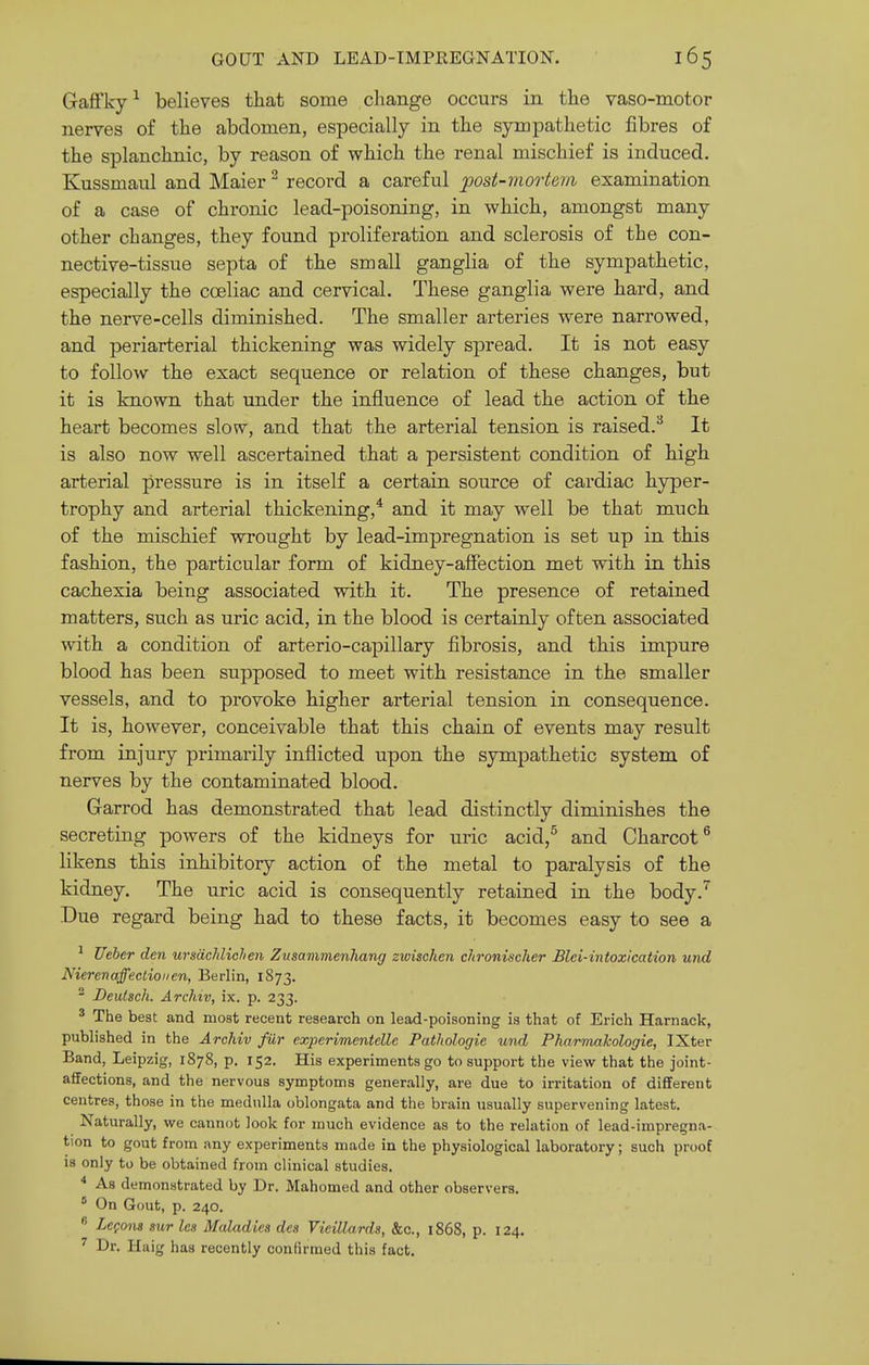 Gaffky^ believes that some change occurs in the vaso-motor nerves of the abdomen, especially in the sympathetic fibres of the splanchnic, by reason of which the renal mischief is induced. Kussmaul and Maier ^ record a careful post-mortem examination of a case of chronic lead-poisoning, in which, amongst many other changes, they found proliferation and sclerosis of the con- nective-tissue septa of the small ganglia of the sympathetic, especially the coeliac and cervical. These ganglia were hard, and the nerve-cells diminished. The smaller arteries were narrowed, and periarterial thickening was widely sj^read. It is not easy to follow the exact sequence or relation of these changes, but it is known that under the influence of lead the action of the heart becomes slow, and that the arterial tension is raised.^ It is also now well ascertained that a persistent condition of high arterial pressure is in itself a certain source of cardiac hyper- trophy and arterial thickening,^ and it may well be that much of the mischief wrought by lead-impregnation is set up in this fashion, the particular form of kidney-affection met with in this cachexia being associated with it. The presence of retained matters, such as uric acid, in the blood is certainly often associated with a condition of arterio-capillary fibrosis, and this impure blood has been supposed to meet with resistance in the smaller vessels, and to provoke higher arterial tension in consequence. It is, however, conceivable that this chain of events may result from injury primarily inflicted upon the sympathetic system of nerves by the contaminated blood. Garrod has demonstrated that lead distinctly diminishes the secreting powers of the kidneys for uric acid,^ and Charcot^ likens this inhibitory action of the metal to paralysis of the kidney. The uric acid is consequently retained in the body.''^ Due regard being had to these facts, it becomes easy to see a ^ Ueier den ursdchlichen Zusammenhang zwischen chronischer Blei-intoxication und Nierenaffectioiien, Berlin, 1873. ^ Deulsch. Archiv, ix. p. 233. ^ The best and most recent research on lead-poisoning is that of Erich Harnack, published in the Archiv fur experimentellc Pathologic und Pharmahologie, IXter Band, Leipzig, 1878, p. 152. His experiments go to support the view that the joint- affections, and the nervous symptoms generally, are due to irritation of different centres, those in the medulla oblongata and the brain usually supervening latest. Naturally, we cannot look for much evidence as to the relation of lead-impregna- tion to gout from any experiments made in the physiological laboratory; such proof is only to be obtained from clinical studies. * As demonstrated by Dr. Mahomed and other observers.  On Gout, p. 240.  Zcpons sur les Maladies des Vieillards, &c., 1868, p. 124, ^ Dr. Haig has recently confirmed this fact.