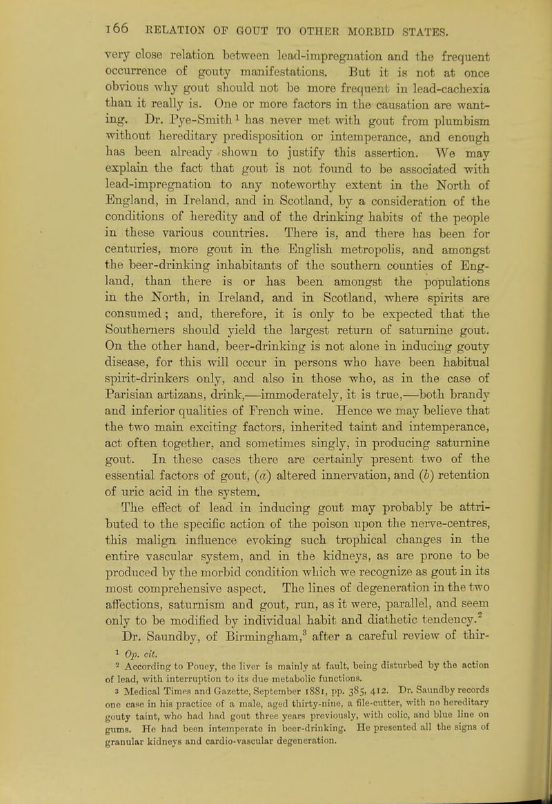 very close relation between lead-impregnation and the frequent occurrence of gouty manifestations. But it is not at once obvious why gout should not be more frequent in lead-cachexia than it really is. One or more factors in the causation are want- ing. Dr. Pye-Smith ^ has never met with gout from plumbism without hereditary predisposition or intemperance, and enough has been already shown to justify this assertion. We may explain the fact that gout is not found to be associated with lead-impregnation to any noteworthy extent in the North of England, in Ireland, and in Scotland, by a consideration of the conditions of heredity and of the drinking habits of the people in these various countries. There is, and there has been for centuries, more gout in the English metropolis, and amongst the beer-drinking inhabitants of the southern counties of Eng- land, than there is or has been amongst the populations in the North, in Ireland, and in Scotland, where spirits are consumed; and, therefore, it is only to be expected that the Southerners should yield the largest return of saturnine gout. On the other hand, beer-drinking is not alone in inducing gouty disease, for this will occur in persons who have been habitual spirit-drinkers only, and also in those who, as in the case of Parisian artizans, drink,—immoderately, it is true,—both brandy and inferior qualities of French wine. Hence we may believe that the two main exciting factors, inherited taint and intemperance, act often together, and sometimes singly, in producing saturnine gout. In these cases there are certainly present two of the essential factors of gout, (a) altered innervation, and (b) retention of uric acid in the system. The effect of lead in inducing gout may probably be attri- buted to the specific action of the poison upon the nerve-centres, this malign influence evoking such trophical changes in the entire vascular system, and in the kidneys, as are prone to be produced by the morbid condition which we recognize as gout in its most comprehensive aspect. The lines of degeneration in the two affections, saturnism and gout, run, as it were, parallel, and seem only to be modified by individual habit and diathetic tendency.^ Dr. Saundby, of Birmingham,^ after a careful review of thir- 1 Op. cit. 2 According to Poney, the liver is mainly at fault, being disturbed by the action of lead, with interruption to its due metabolic functions. 3 Medical Times and Gazette, September i88l, pp. 385, 412. Dr. Saundby records one case in his practice of a male, aged thirty-nine, a file-cutter, with no hereditary gouty taint, who had had gout three years previously, with colic, and blue line on gums. He had been intemperate in beer-drinking. He presented all the signs of granular kidneys and cardio-vascular degeneration.