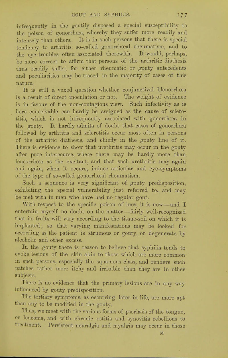 infrequently in the goutily disposed a special susceptibility to the poison of gonorrhcea, whereby they suffer more readily and intensely than others. It is in such persons that there is special tendency to arthritis, so-called gonorrhoea! rheumatism, and to the eye-troubles often associated therewith. It would, perhaps, be more correct to affirm that persons of the arthritic diathesis thus readily suffer, for either rheumatic or gouty antecedents and peculiarities may be traced in the majority of cases of this nature. It is still a vexed question whether conjunctival blenorrhoea is a result of direct inoculation or not. The weight of evidence is in favour of the non-contagious view. Such infectivity as is here conceivable can hardly be assigned as the cause of sclero- titis, which is not infrequently associated with gonorrhoea in the gouty. It hardly admits of doubt that cases of gonorrhcea followed by arthritis and sclerotitis occur most often in persons of the arthritic diathesis, and chiefly in the gouty line of it. There is evidence to show that urethi'itis may occur in the gouty after pure intercourse, where there may be hardly more than leucorrhoea as the excitant, and that such urethritis may again and again, when it occurs, induce articular and eye-symptoms of the type of so-called gonorrhoeal rheumatism. Such a sequence is very significant of gouty predisposition, exhibiting the special vulnerability just referred to, and may be met with in men who have had no regular gout. With respect to the specific poison of lues, it is now—and I entertain myself no doubt on the matter—fairly well-recognized that its fruits will vary according to the tissue-soil on which it is implanted; so that varying manifestations may be looked for according as the patient is strumous or gouty, or degenerate by alcoholic and other excess. In the gouty there is reason to believe that syphilis tends to evoke lesions of the skin akin to those which are more common in such persons, especially the squamous class, and renders such patches rather more itchy and irritable than they are in other subjects. There is no evidence that the primaiy lesions are in any way influenced by gouty predisposition. The tertiary symptoms, as occurring later in life, are more apt than any to be modified in the gouty. Thus, we meet with the various forms of psoriasis of the tongue, or leucoma, and with chronic ostitis and synovitis rebellious to treatment. Persistent neuralgia and myalgia may occur in those M