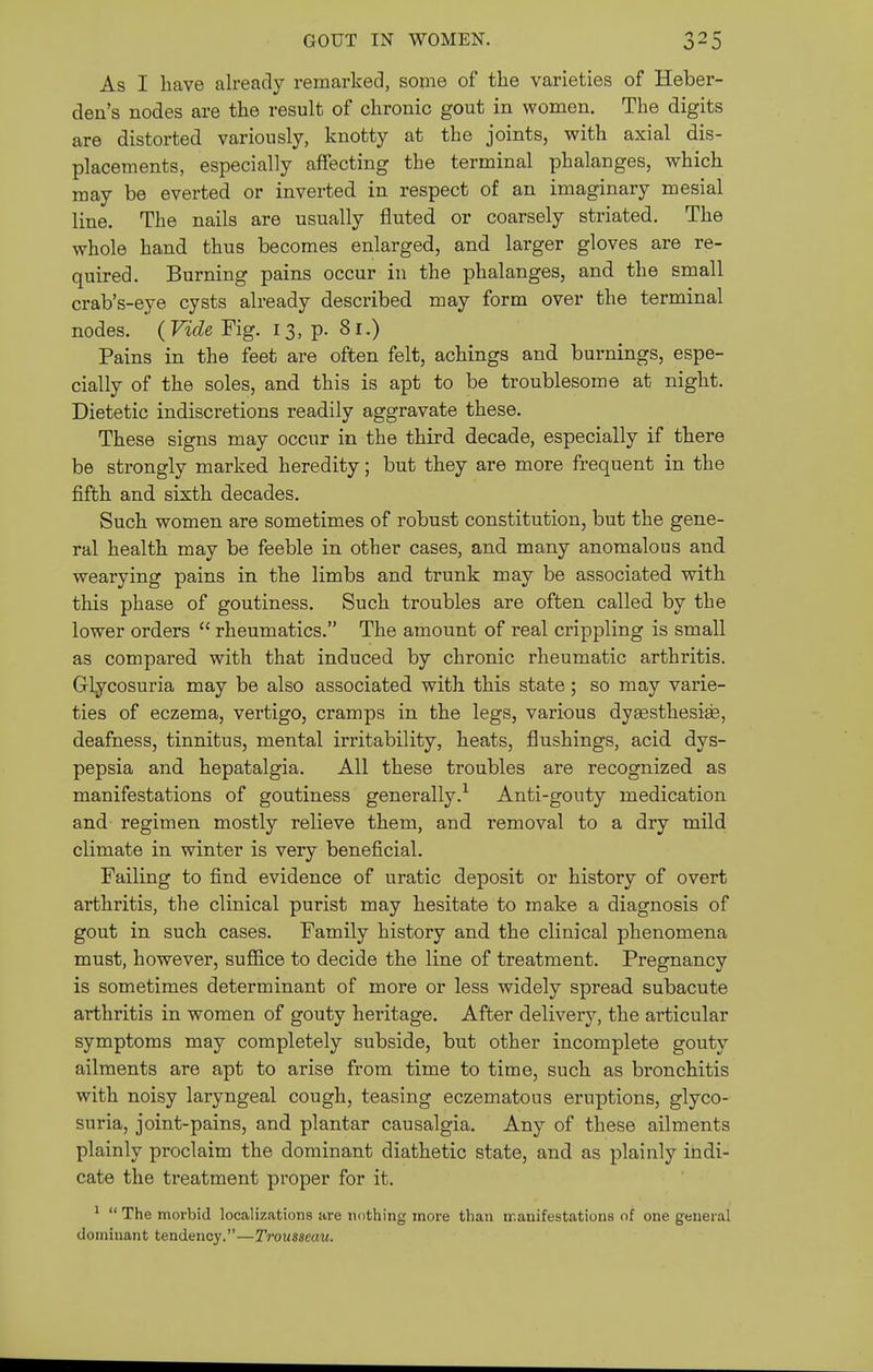 As I have already remarked, some of the varieties of Heber- den's nodes are the result of chronic gout in women. The digits are distorted variously, knotty at the joints, with axial dis- placements, especially affecting the terminal phalanges, which may be everted or inverted in respect of an imaginary mesial line. The nails are usually fluted or coarsely striated. The whole hand thus becomes enlarged, and larger gloves are re- quired. Burning pains occur in the phalanges, and the small crab's-eye cysts already described may form over the terminal nodes. (Vide Fig. 13, p. 81.) Pains in the feet are often felt, achings and burnings, espe- cially of the soles, and this is apt to be troublesome at night. Dietetic indiscretions readily aggravate these. These signs may occur in the third decade, especially if there be strongly marked heredity; but they are more frequent in the fifth and sixth decades. Such women are sometimes of robust constitution, but the gene- ral health may be feeble in other cases, and many anomalous and wearying pains in the limbs and trunk may be associated with this phase of goutiness. Such troubles are often called by the lower orders  rheumatics. The amount of real crippling is small as compared with that induced by chronic rheumatic arthritis. Glycosuria may be also associated with this state; so may varie- ties of eczema, vertigo, cramps in the legs, various dy^sthesise, deafness, tinnitus, mental irritability, heats, flushings, acid dys- pepsia and hepatalgia. All these troubles are recognized as manifestations of goutiness generally.'^ Anti-gouty medication and regimen mostly relieve them, and removal to a dry mild climate in winter is very beneficial. Failing to find evidence of uratic deposit or history of overt arthritis, the clinical purist may hesitate to make a diagnosis of gout in such cases. Family history and the clinical phenomena must, however, suffice to decide the line of treatment. Pregnancy is sometimes determinant of more or less widely spread subacute arthritis in women of gouty heritage. After delivery, the articular symptoms may completely subside, but other incomplete gouty ailments are apt to arise from time to time, such as bronchitis with noisy laryngeal cough, teasing eczematous eruptions, glyco- suria, joint-pains, and plantar causalgia. Any of these ailments plainly proclaim the dominant diathetic state, and as plainly indi- cate the treatment proper for it. ^  The morbid localizations are nothing more than manifestations of one general dominant tendency.—Trousseau.