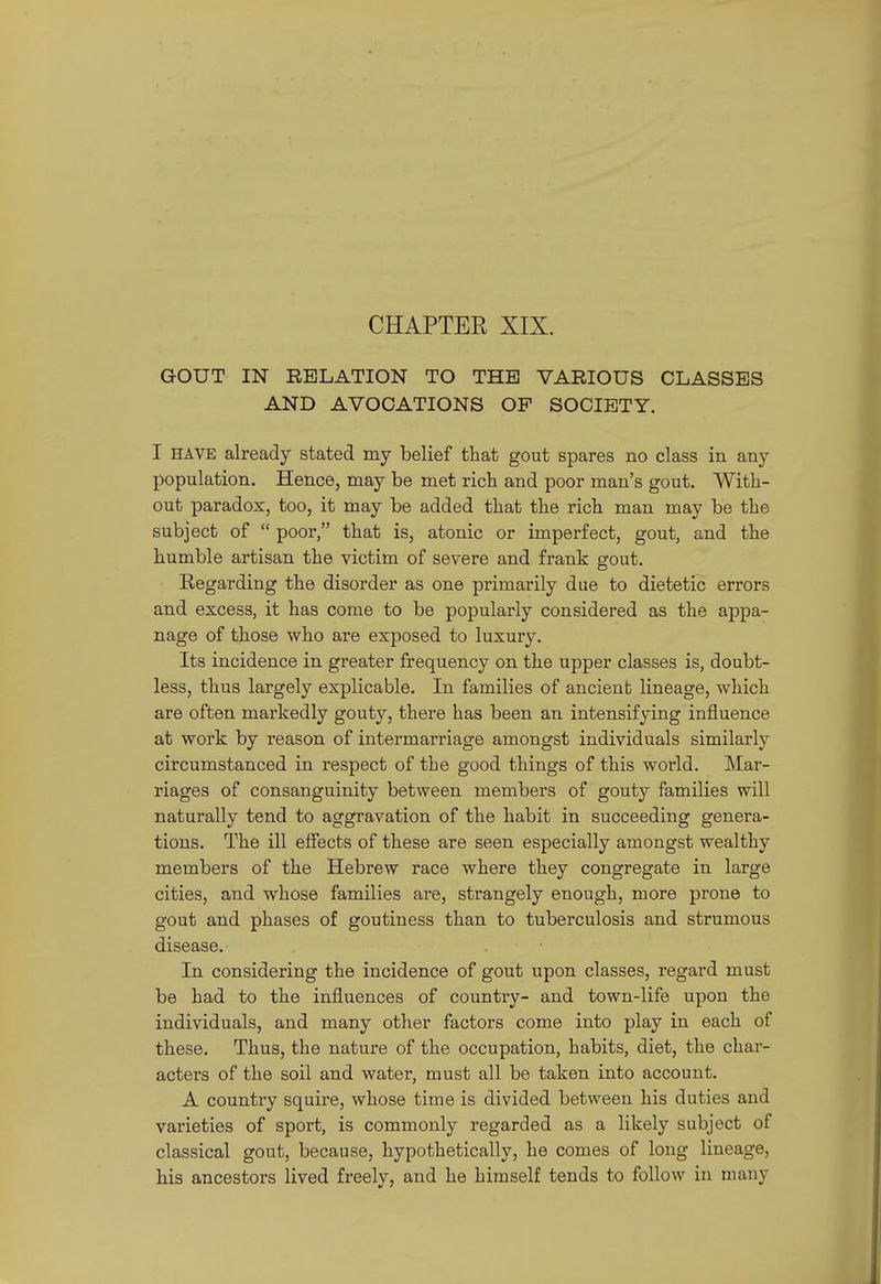 GOUT IN RELATION TO THE VARIOUS CLASSES AND AVOCATIONS OF SOCIETY. I HAVE already stated my belief that gout spares no class in any population. Hence, may be met rich and poor man's gout. With- out paradox, too, it may be added that the rich man may be the subject of  poor, that is, atonic or imperfect, gout, and the humble artisan the victim of severe and frank gout. Regarding the disorder as one primarily due to dietetic errors and excess, it has come to be popularly considered as the appa- nage of those who are exposed to luxury. Its incidence in greater frequency on the upper classes is, doubt- less, thus largely explicable. In families of ancient lineage, which are often markedly gouty, there has been an intensifying influence at work by reason of intermarriage amongst individuals similarly circumstanced in respect of the good things of this world. Mar- riages of consanguinity between members of gouty families will naturally tend to aggravation of the habit in succeeding genera- tions. The ill efiects of these are seen especially amongst wealthy members of the Hebrew race where they congregate in large cities, and whose families are, strangely enough, more prone to gout and phases of goutiness than to tuberculosis and strumous disease. In considering the incidence of gout upon classes, regard must be had to the influences of country- and town-life upon the individuals, and many other factors come into play in each of these. Thus, the nature of the occupation, habits, diet, the char- acters of the soil and water, must all be taken into account. A country squire, whose time is divided between his duties and varieties of sport, is commonly regarded as a likely subject of classical gout, because, hypothetically, he comes of long lineage, his ancestors lived freely, and he himself tends to follow in many