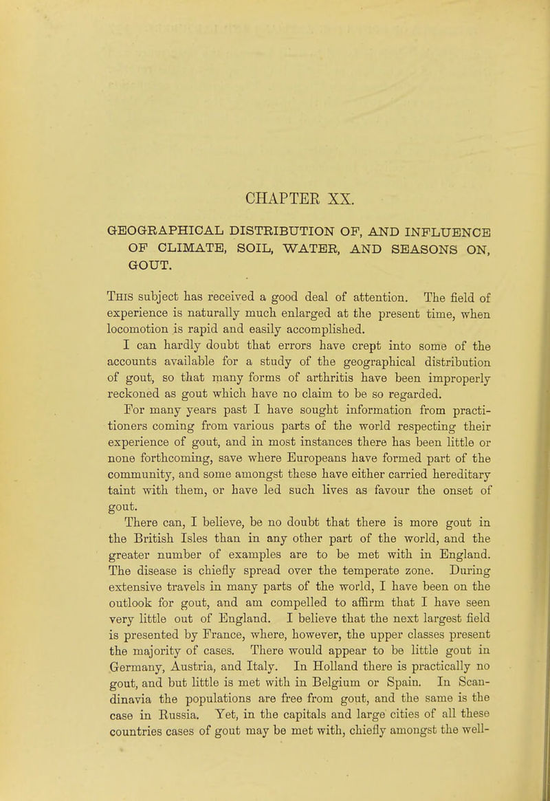 GEOGRAPHICAL DISTRIBUTION OF, AND INFLUENCE OF CLIMATE, SOIL, WATER, AND SEASONS ON, GOUT. This subject lias received a good deal of attention. The field of experience is naturally much enlarged at the present time, when locomotion is rapid and easily accomplished. I can hardly doubt that errors have crept into some of the accounts available for a study of the geographical distribution of gout, so that many forms of arthritis have been improperly reckoned as gout which have no claim to be so regarded. For many years past I have sought information from practi- tioners coming from various parts of the world respecting their experience of gout, and in most instances there has been little or none forthcoming, save where Europeans have formed part of the community, and some amongst these have either carried hereditary taint with them, or have led such lives as favour the onset of gout. There can, I believe, be no doubt that there is more gout in the British Isles than in any other part of the world, and the greater number of examples are to be met with in England. The disease is chiefly spread over the temperate zone. During extensive travels in many parts of the world, I have been on the outlook for gout, and am compelled to affirm that I have seen very little out of England. I believe that the next largest field is presented by France, where, however, the upper classes present the majority of cases. There would appear to be little gout in Germany, Austria, and Italy. In Holland there is practically no gout, and but little is met with in Belgium or Spain. In Scan- dinavia the populations are free from gout, and the same is the case in Russia. Yet, in the capitals and large cities of all these countries cases of gout may be met with, chiefly amongst the well-