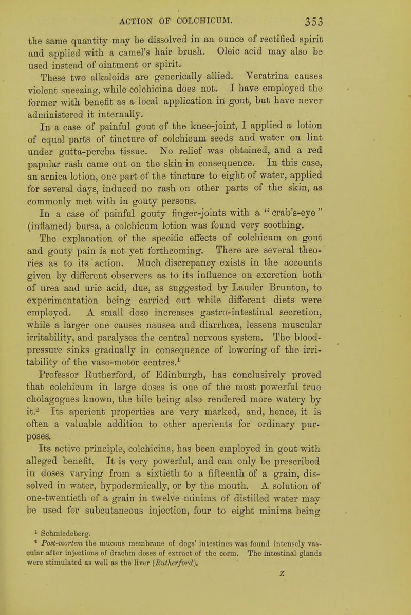 tlie same quantity may be dissolved in an ounce of rectified spirit and applied with a camel's liair brush. Oleic acid may also be used instead of ointment or spirit. These two alkaloids are generically allied. Veratrina causes violent sneezing, while colchicina does not. I have employed the former with benefit as a local application in gout, but have never administered it internally. In a case of painful gout of the knee-joint, I applied a lotion of equal parts of tincture of colchicum seeds and water on lint under gutta-percha tissue. No relief was obtained, and a red papular rash came out on the skin in consequence. In this case, an arnica lotion, one part of the tincture to eight of water, applied for several days, induced no rash on other parts of the skin, as commonly met with in gouty persons. In a case of painful gouty finger-joints with a  crab's-eye  (inflamed) bursa, a colchicum lotion was found very soothing. The explanation of the specific effects of colchicum on gout and gouty pain is not yet forthcoming. There are several theo- ries as to its action. Much discrepancy exists in the accounts given by different observers as to its influence on excretion both of urea and uric acid, due, as suggested by Lauder Brunton, to experimentation being carried out while different diets were employed. A small dose increases gastro-intestinal secretion, while a larger one causes nausea and diarrhoea, lessens muscular irritability, and paralyses the central nervous system. The blood- pressure sinks gradually in consequence of lowering of the irri- tability of the vaso-motor centres.-^ Professor Rutherford, of Edinburgh, has conclusively proved that colchicum in large doses is one of the most powerful true cholagogues known, the bile being also rendered more watery by it.^ Its aperient properties are very marked, and, hence, it is often a valuable addition to other aperients for ordinary pur- poses. Its active principle, colchicina, has been employed in gout with alleged benefit. It is very powerful, and can only be prescribed in doses varying from a sixtieth to a fifteenth of a grain, dis- solved in water, hypodermically, or by the mouth. A solution of one-twentieth of a grain in twelve minims of distilled water may be used for subcutaneous injection, four to eight minims being ' Schmiedeberg. * Post-mortem the mucous membriine of dogs' intestines was found intensely vas- cular after injections of drachm doses of extract of the corm. The intestinal glands were stimulated as well as the liver (Rutherford), Z