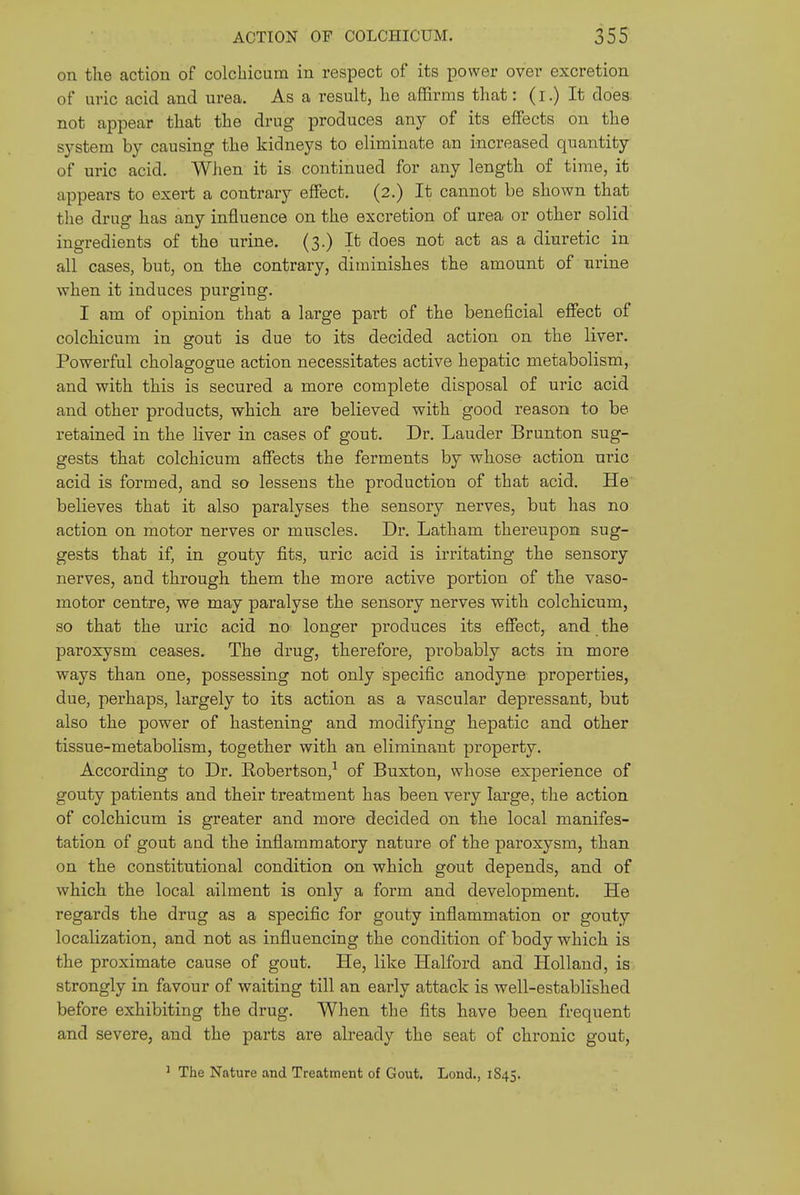 on the action of colchicum in respect of its power over excretion of uric acid and urea. As a result, he affirms that: (i.) It does not appear that the drug produces any of its effects on the S3'stem by causing the kidneys to eliminate an increased quantity of uric acid. Wlien it is continued for any length of time, it appears to exert a contrary effect. (2.) It cannot be shown that tlie drug has any influence on the excretion of urea or other solid ingredients of the urine. (3.) It does not act as a diuretic in all cases, but, on the contrary, diminishes the amount of urine when it induces purging. I am of opinion that a large part of the beneficial effect of colchicum in gout is due to its decided action on the liver. Powerful cholagogue action necessitates active hepatic metabolism, and with this is secured a more complete disposal of uric acid and other products, which are believed with good reason to be retained in the liver in cases of gout. Dr. Lauder Brunton sug- gests that colchicum affects the ferments by whose action uric acid is formed, and so lessens the production of that acid. He believes that it also paralyses the sensory nerves, but has no action on motor nerves or muscles. Dr. Latham thereupon sug- gests that if, in gouty fits, uric acid is irritating the sensory nerves, and through them the more active portion of the vaso- motor centre, we may paralyse the sensory nerves with colchicum, so that the uric acid nO' longer produces its effect, and the paroxysm ceases. The drug, therefore, probably acts in more ways than one, possessing not only specific anodyne properties, due, perhaps, largely to its action as a vascular depressant, but also the power of hastening and modifying hepatic and other tissue-metabolism, together with an eliminant property. According to Dr. Robertson,^ of Buxton, whose experience of gouty patients and their treatment has been very large, the action of colchicum is greater and more decided on the local manifes- tation of gout and the inflammatory nature of the paroxysm, than on the constitutional condition on which gout depends, and of which the local ailment is only a form and development. He regards the drug as a specific for gouty inflammation or gouty localization, and not as influencing the condition of body which is the proximate cause of gout. He, like Halford and Holland, is strongly in favour of waiting till an early attack is well-established before exhibiting the drug. When the fits have been frequent and severe, and the parts are already the seat of chronic gout. ' The Nature and Treatment of Gout, Lond., 1845.