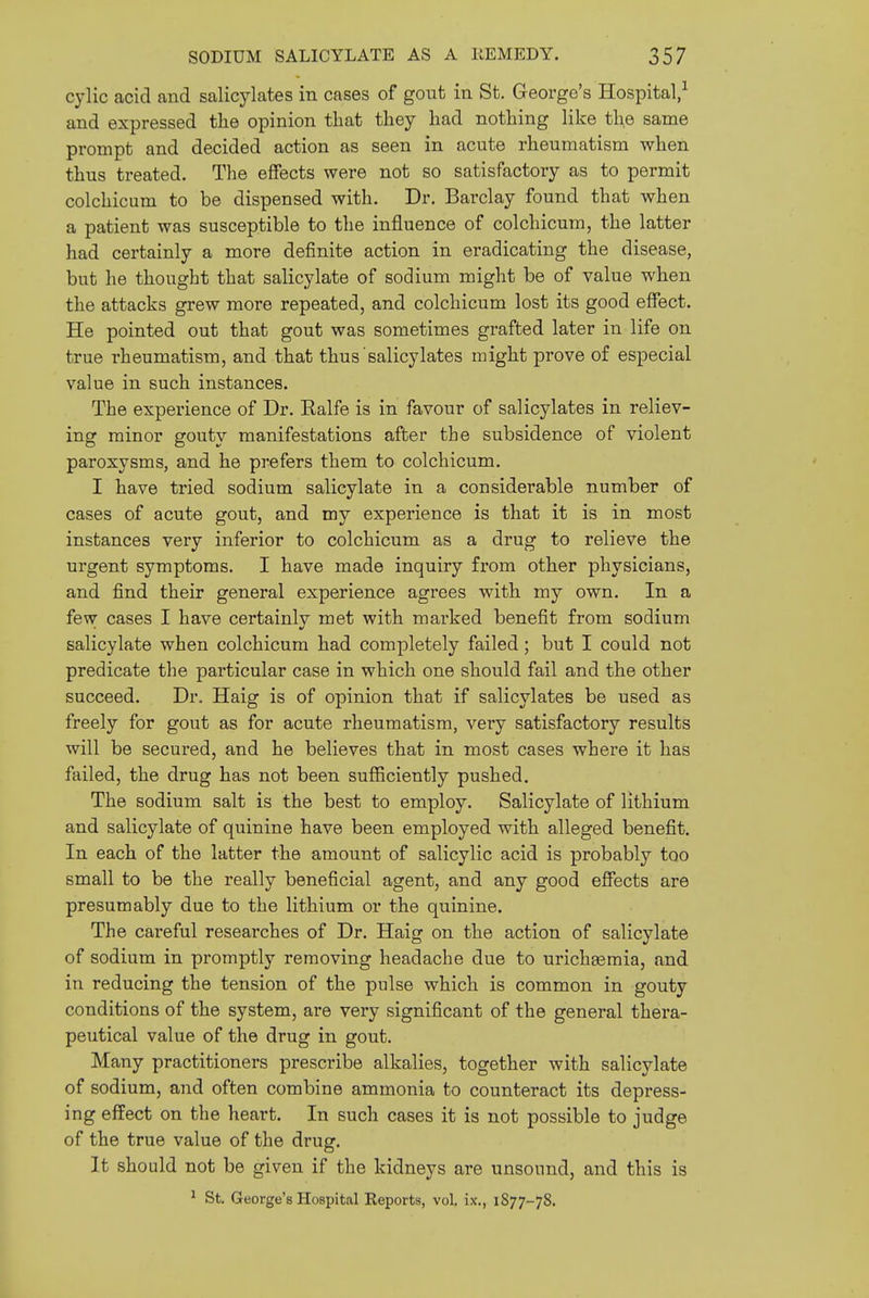 cylic acid and salicylates in cases of gout in St. George's Hospital/ and expressed the opinion that they had nothing like the same prompt and decided action as seen in acute rheumatism when thus treated. The effects were not so satisfactory as to permit colchicum to be dispensed with. Dr. Barclay found that when a patient was susceptible to the influence of colchicum, the latter had certainly a more definite action in eradicating the disease, but he thought that salicylate of sodium might be of value when the attacks grew more repeated, and colchicum lost its good effect. He pointed out that gout was sometimes grafted later in life on true rheumatism, and that thus salicylates might prove of especial value in such instances. The experience of Dr. Ralfe is in favour of salicylates in reliev- ing minor gouty manifestations after the subsidence of violent paroxysms, and he prefers them to colchicum. I have tried sodium salicylate in a considerable number of cases of acute gout, and my experience is that it is in most instances very inferior to colchicum as a drug to relieve the urgent symptoms. I have made inquiry from other physicians, and find their general experience agrees with my own. In a few cases I have certainly met with marked benefit from sodium salicylate when colchicum had completely failed; but I could not predicate the particular case in which one should fail and the other succeed. Dr, Haig is of opinion that if salicylates be used as freely for gout as for acute rheumatism, very satisfactory results will be secured, and he believes that in most cases where it has failed, the drug has not been sufficiently pushed. The sodium salt is the best to employ. Salicylate of lithium and salicylate of quinine have been employed with alleged benefit. In each of the latter the amount of salicylic acid is probably too small to be the really beneficial agent, and any good effects are presumably due to the lithium or the quinine. The careful researches of Dr. Haig on the action of salicylate of sodium in promptly removing headache due to urichsemia, and in reducing the tension of the pulse which is common in gouty conditions of the system, are very significant of the general thera- peutical value of the drug in gout. Many practitioners prescribe alkalies, together with salicylate of sodium, and often combine ammonia to counteract its depress- ing effect on the heart. In such cases it is not possible to judge of the true value of the drug. It should not be given if the kidneys are unsound, and this is ^ St. George's Hospital Reports, vol. ix., 1S77-78.