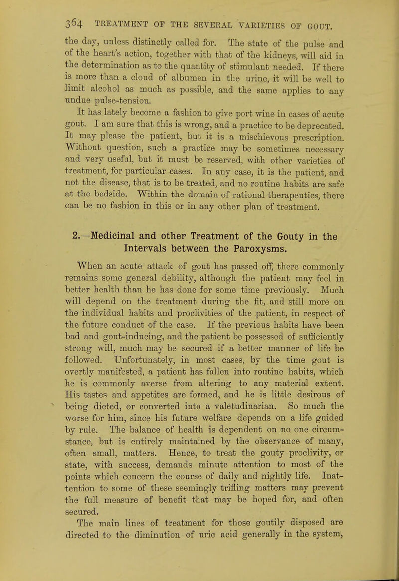 the clay, unless distinctly called for. The state of the pulse and of the heart's action, together with that of the kidneys, will aid in the determination as to the quantity of stimulant needed. If there is more than a cloud of albumen in the urine, it will be well to limit alcohol as much as possible, and the same applies to any undue pulse-tension. It has lately become a fashion to give port wine in cases of acute gout. I am sure that this is wrong, and a practice to be deprecated. It may please the patient, but it is a mischievous prescription. Without question, such a practice may be sometimes necessary and very useful, but it must be reserved, with other varieties of treatment, for particular cases. In any case, it is the patient, and not the disease, that is to be treated, and no routine habits are safe at the bedside. Within the domain of rational therapeutics, there can be no fashion in this or in any other plan of treatment. 2.—Medicinal and other Treatment of the Gouty in the Intervals hetween the Paroxysms. When an acute attack of gout has passed off, there commonly remains some general debility, although the patient may feel in better health than he has done for some time previously. Much will depend on the treatment during the fit, and still more on the individual habits and proclivities of the patient, in respect of the future conduct of the case. If the previous habits have been bad and gout-inducing, and the patient be possessed of sufEciently strong will, much may be secured if a better manner of life be followed. Unfortunately, in most cases, by the time gout is overtly manifested, a patient has fallen into routine habits, which he is commonly averse from altering to any material extent. His tastes and appetites are formed, and he is little desirous of being dieted, or converted into a valetudinarian. So much the worse for him, since his future welfare depends on a life guided by rule. The balance of health is dependent on no one circum- stance, but is entirely maintained by the observance of many, often small, matters. Hence, to treat the gouty proclivity, or state, with success, demands minute attention to most of the points which concern the course of daily and nightly life. Inat- tention to some of these seemingly trifling matters may prevent the full measure of benefit that may be hoped for, and often secured. The main lines of treatment for those goutily disposed are directed to the diminution of uric acid generally in the system,