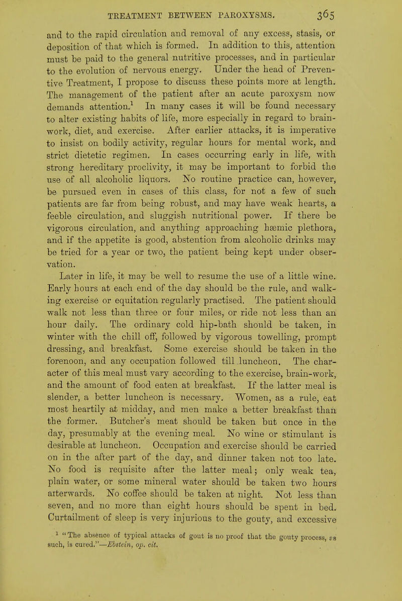 TREATMENT BETWEEN PAROXYSMS. and to the rapid circulation and removal of any excess, stasis, or deposition of that which is formed. In addition to this, attention must be paid to the general nuti'itive processes, and in particular to the evolution of nervous energy. Under the head of Preven- tive Treatment, I propose to discuss these points more at length. The management of the patient after an acute paroxysm now demands attention.^ In many cases it will be found necessary to alter existing habits of life, more especially in regard to brain- work, diet, and exercise. After earlier attacks, it is imperative to insist on bodily activity, regular hours for mental work, and strict dietetic regimen. In cases occurring early in life, with strong hereditary proclivity, it may be important to forbid the use of all alcoholic liquors. No routine practice can, however, be pursued even in cases of this class, for not a few of such patients are far from being robust, and may have weak hearts, a feeble circulation, and sluggish nutritional power. If there be vigorous circulation, and anything approaching hgemic plethora, and if the appetite is good, abstention from alcoholic drinks may be tried for a year or two, the patient being kept under obser- vation. Later in life, it may be well to resume the use of a little wine. Early hours at each end of the day should be the rule, and walk- ing exercise or equitation regularly practised. The patient should walk not less than three or four miles, or ride not less than an hour daily. The ordinary cold hip-bath should be taken, in winter with the chill off, followed by vigorous towelling, prompt dressing, and breakfast. Some exercise should be taken in the forenoon, and any occupation followed till luncheon. The char- acter of this meal must vary according to the exercise, brain-work, and the amount of food eaten at breakfast. If the latter meal is slender, a better luncheon is necessary. Women, as a rule, eat most heartily at midday, and men make a better breakfast than the former. Butcher's meat should be taken but once in the day, presumably at the evening meal. No wine or stimulant is desirable at luncheon. Occupation and exercise should be carried on in the after part of the day, and dinner taken not too late. No food is requisite after the latter meal; only weak tea, plain water, or some mineral water should be taken two hours aiterwards. No coffee should be taken at night. Not less than seven, and no more than eight hours should be spent in bed. Curtailment of sleep is very injurious to the gouty, and excessive 1 The absfence of typical attacks of gout is no proof that the gouty process, as such, is cured.—Ebstcin, op. cit.