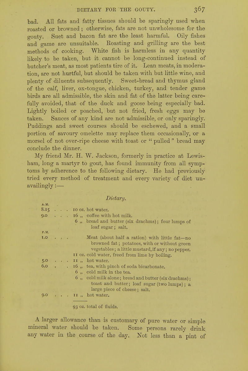 bad. All fats aud fatty tissues should be sparingly used when roasted or browned ; otherwise., fats are not unwholesome for the gouty. Suet and bacon fat are the least harmful. Oily fishes and game are unsuitable. Boasting and grilling are the best methods of cooking. White fish is harmless in any quantity likely to be taken, but it cannot be long-continued instead of butcher's meat, as most patients tire of it. Lean meats, in modera- tion, are not hurtful, but should be taken with but little wine, and plenty of diluents subsequently. Sweet-bread and thymus gland of the calf, liver, ox-tongue, chicken, turkey, and tender game birds are all admissible, the skin and fat of the latter being care- fully avoided, that of the duck and goose being especially bad. Lightly boiled or poached, but not fried, fresh eggs may be taken. Sauces of any kind are not admissible, or only sparingly. Puddings and sweet courses should be eschewed, and a small portion of savoury omelette may replace them occasionally, or a morsel of not over-ripe cheese with toast or  pulled  bread may conclude the dinner. My friend Mr. H. W. Jackson, formerly in practice at Lewis- ham, long a martyr to gout, has found immunity from all symp- toms by adherence to the following dietary. He had previously tried every method of treatment and every variety of diet un- availingly:— Dietary. A.M. 8.15 . . . 10 oz. hot water. 9.0 ... 16 „ coffee with hot milk. 6 „ bread and butter (six drachms); four lumps of loaf sugar; salt. P.M. 1.0 .... Meat (about half a ration) with little fat—no browned fat; potatoes, with or without green vegetables; a little mustard, if any; no pepper. 11 oz. cold water, freed from lime by boiling. 5-0 ... 11 „ hot water. 6.0 , . i6 „ tea, with pinch of soda bicarbonate. 6 „ cold milk in the tea. 6 „ cold milk alone; bread and butter (six drachms); toast and butter; loaf sugar (two lumps); a large piece of cheese; salt. 9-0 ... 11 „ hot water. 93 oz. total of fluids. A larger allowance than is customary of pure water or simple mineral water should be taken. Some persons rarely drink any water in the course of the day. Not less than a pint of