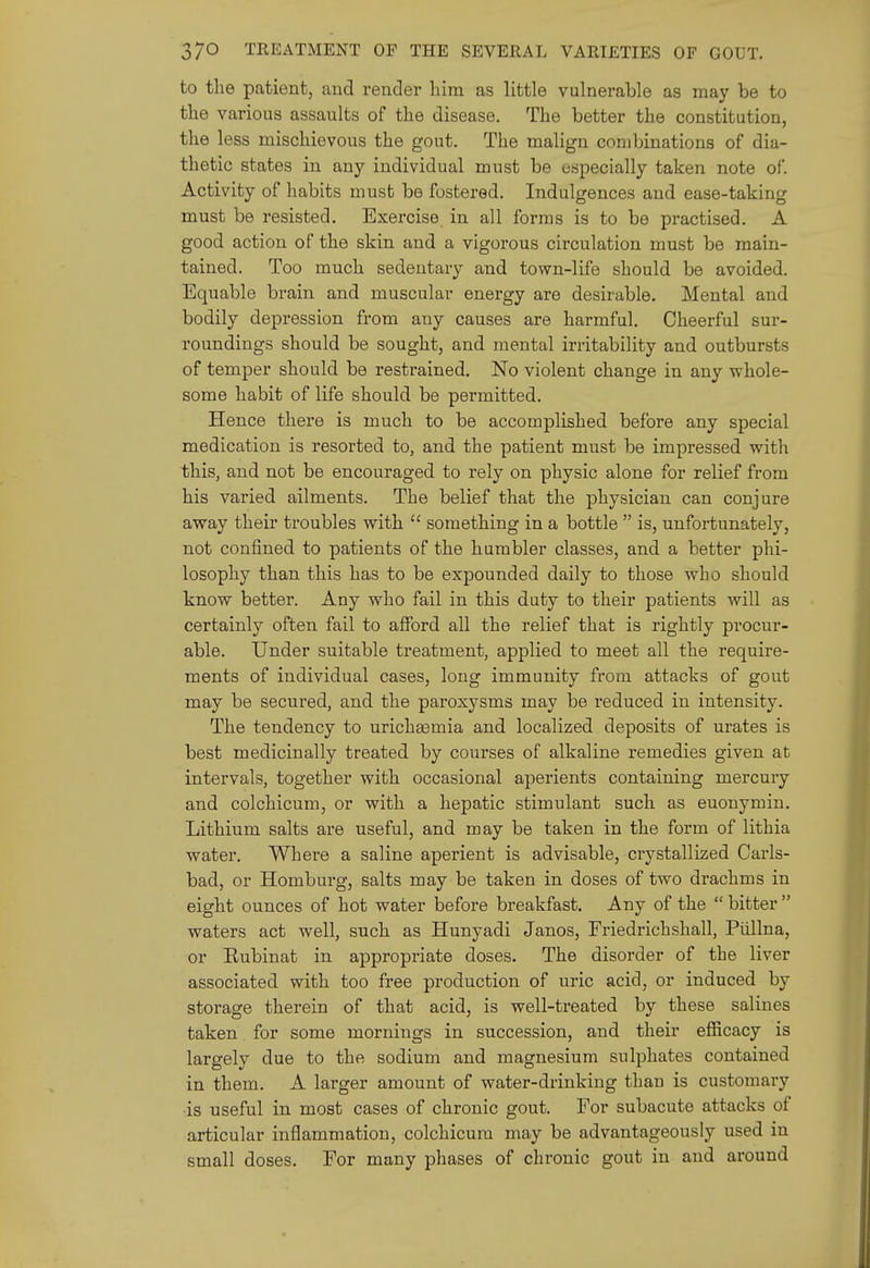 to tlie patient, and render him as little vulnerable as may be to the various assaults of the disease. The better the constitution, the less mischievous the gout. The malign combinations of dia- thetic states in any individual must be especially taken note of. Activity of habits must be fostered. Indulgences and ease-taking must be resisted. Exercise in all forms is to be pi-actised. A good action of the skin and a vigorous circulation must be main- tained. Too much sedentary and town-life should be avoided. Equable brain and muscular energy are desirable. Mental and bodily depression from any causes are harmful. Cheerful sur- roundings should be sought, and mental irritability and outbursts of temper should be restrained. No violent change in any whole- some habit of life should be permitted. Hence there is much to be accomplished before any special medication is resorted to, and the patient must be impressed with this, and not be encouraged to rely on physic alone for relief from his varied ailments. The belief that the physician can conjure away their troubles with  something in a bottle  is, unfortunately, not confined to patients of the humbler classes, and a better phi- losophy than this has to be expounded daily to those who should know better. Any who fail in this duty to their patients will as certainly often fail to aflford all the relief that is rightly procur- able. Under suitable treatment, applied to meet all the require- ments of individual cases, long immunity from attacks of gout may be secured, and the paroxysms may be reduced in intensity. The tendency to urichaemia and localized deposits of urates is best medicinally treated by courses of alkaline remedies given at intervals, together with occasional aperients containing mercury and colchicum, or with a hepatic stimulant such as euonymin. Lithium salts are useful, and may be taken in the form of lithia water. Where a saline aperient is advisable, crystallized Carls- bad, or Homburg, salts may be taken in doses of two drachms in eight ounces of hot water before breakfast. Any of the  bitter  waters act well, such as Hunyadi Janos, Friedrichshall, Piillna, or Eubinat in appropriate doses. The disorder of the liver associated with too free production of uric acid, or induced by storage therein of that acid, is well-treated by these salines taken for some mornings in succession, and their efficacy is largely due to the sodium and magnesium sulphates contained in them. A larger amount of water-drinking than is customary is useful in most cases of chronic gout. For subacute attacks of articular inflammation, colchicum may be advantageously used in small doses. For many phases of chronic gout in and around