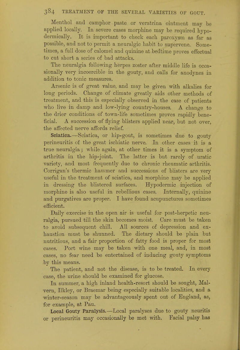 Menthol and camphor paste or veratrina ointment may be applied locally. In severe cases morphine may be required bypo- dermically. It is important to check each paroxysm as far as possible, and not to permit a neuralgic habit to supervene. Some- times, a full dose of calomel and quinine at bedtime proves effectual to cut short a series of bad attacks. The neuralgia following herpes zoster after middle life is occa- sionally very incoercible in the gouty, and calls for anodynes in addition to tonic measures. Arsenic is of great value, and may be given with alkalies for long periods. Change of climate greatly aids other methods of treatment, and this is especially observed in the case of patients who live in damp and low-lying country-houses. A change to the drier conditions of town-life sometimes proves rapidly bene- ficial. A succession of flying blisters applied near, but not over, the affected nerve affords relief. Sciatica.—Sciatica, or hip-gout, is sometimes due to gouty perineuritis of the great ischiatic nerve. In other cases it is a true neuralgia; while again, at other times it is a symptom of arthritis in the hip-joint. The latter is but rarely of uratic variety, and most frequently due to chronic rheumatic arthritis. Corrigan's thermic hammer and successions of blisters are very useful in the treatment of sciatica, and morphine may be applied in dressing the blistered surfaces. Hypodermic injection of morphine is also useful in rebellious cases. Internally, quinine and purgatives are proper. I have found acupunctures sometimes eflScient. Daily exercise in the open air is useful for post-herpetic neu- ralgia, pursued till the skin becomes moist. Care must be taken to avoid subsequent chill. All sources of depression and ex- haustion must be shunned. The dietary should be plain but nutritious, and a fair proportion of fatty food is proper for most cases. Port wine may be taken with one meal, and, in most cases, no fear need be entertained of inducing gouty symptoms by this means. The patient, and not the disease, is to be treated. In every case, the urine should be examined for glucose. In summer, a high inland health-resort should be sought, Mal- vern, Ilkley, or Braemar being especially suitable localities, and a winter-season may be advantageously spent out of England, as, for example, at Pau. Local Gouty Paralysis.—Local paralyses due to gouty neuritis or perineuritis may occasionally be met with. Facial palsy has