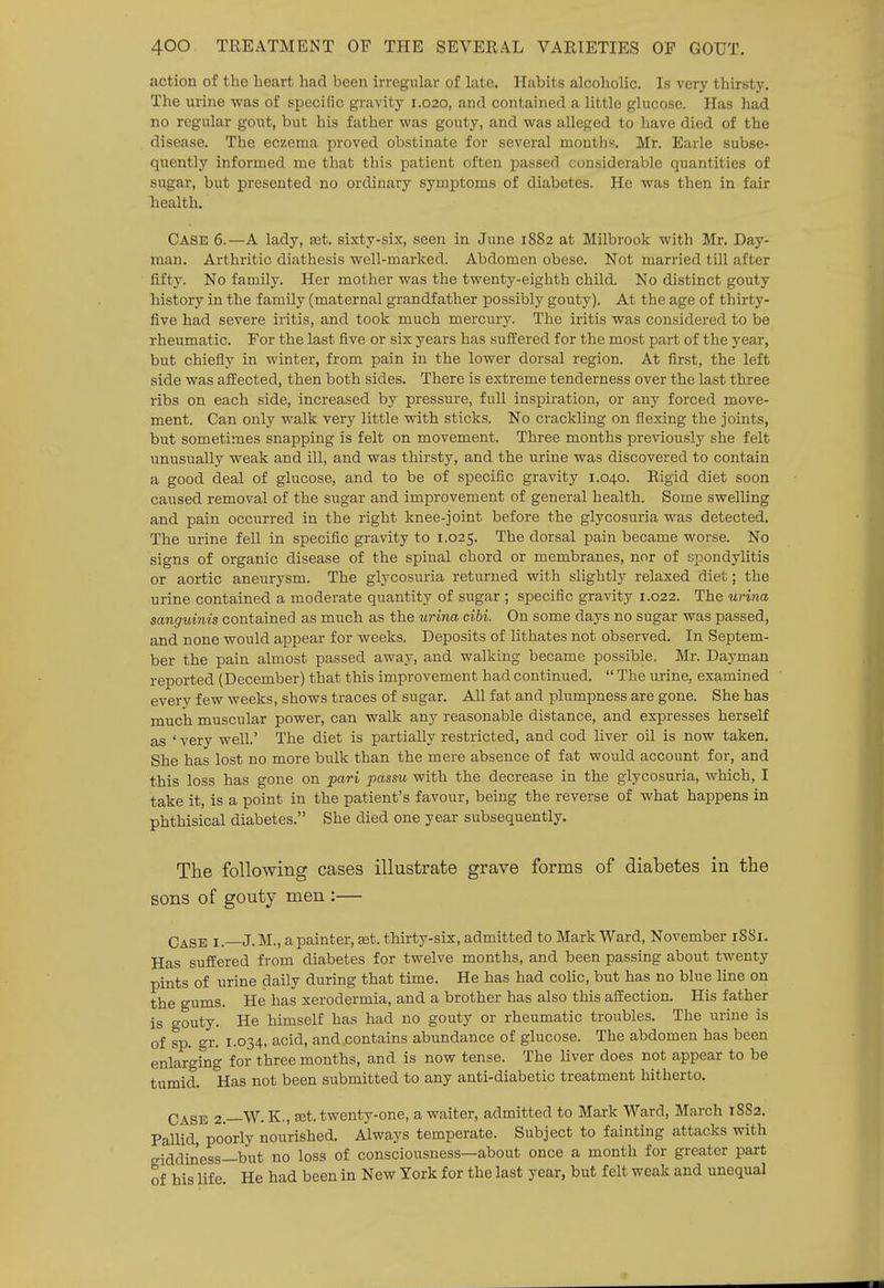 action of the heart had been irregular of late. Habits alcoholic. Is very thirsty. The urine was of specific gravity 1.020, and contained a little glucose. Has had no regular gout, but his father was gouty, and was alleged to have died of the disease. The eczema proved obstinate for several mouths. Mr. Earle subse- quently informed me that this patient often passed considerable quantities of sugar, but presented no ordinary symptoms of diabetes. He was then in fair health. Case 6.—A lady, ajt. sixty-six, seen in June 1882 at Milbrook with Mr. Day- man. Arthritic diathesis well-marked. Abdomen obese. Not married till after fifty. No family. Her mother was the twenty-eighth child. No distinct gouty history in the family (maternal grandfather possibly gouty). At the age of thirty- five had severe iritis, and took much mercury. The iritis was considered to be rheumatic. For the last five or six years has sufi:ered for the most part of the year, but chiefly in winter, from pain in the lower dorsal region. At first, the left side was affected, then both sides. There is extreme tenderness over the last three ribs on each side, increased by pressure, full inspiration, or any forced move- ment. Can only walk very little with sticks. No crackling on flexing the joints, but sometimes snapping is felt on movement. Three months previously she felt unusually weak and ill, and was thirsty, and the urine was discovered to contain a good deal of glucose, and to be of specific gravity 1.040. Rigid diet soon caused removal of the sugar and improvement of general health. Some swelling and pain occurred in the right knee-joint before the glycosuria was detected. The urine fell in specific gravity to 1.025. The dorsal pain became worse. No signs of organic disease of the spinal chord or membranes, nor of spondylitis or aortic aneurysm. The glycosuria returned with slightly relaxed diet; the urine contained a moderate quantity of sugar ; specific gravity 1.022. The urina sanguinis contained as much as the urina cibi. On some days no sugar was passed, and none would appear for weeks. Deposits of lithates not observed. In Septem- ber the pain almost passed away, and walking became possible. Mr. Dayman reported (December) that this improvement had continued.  The urine, examined every few weeks, shows traces of sugar. All fat and plumpness are gone. She has much muscular power, can walk any reasonable distance, and expresses herself as ' very well.' The diet is partially restricted, and cod liver oil is now taken. She has lost no more bulk than the mere absence of fat would account for, and this loss has gone on pari passu with the decrease in the glycosuria, which, I take it, is a point in the patient's favour, being the reverse of what happens in phthisical diabetes. She died one year subsequently. The following cases illustrate grave forms of diabetes in the sons of gouty men :— Case i.—J. M., a painter, set. thirty-six, admitted to Mark Ward, November 18S1. Has suffered from diabetes for twelve months, and been passing about twenty pints of urine daily during that time. He has had colic, but has no blue line on the gums. He has xerodermia, and a brother has also this affection. His father is gouty. He himself has had no gouty or rheumatic troubles. The urine is of sp. gr. 1.034, acid, and contains abundance of glucose. The abdomen has been enlarging for three months, and is now tense. The liver does not appear to be tumid. Has not been submitted to any anti-diabetic treatment hitherto. Case 2.—W. K., set. twenty-one, a waiter, admitted to Mark Ward, March 1SS2. Pallid, poorly nourished. Always temperate. Subject to fainting attacks with giddiness—but no loss of consciousness—about once a month for greater part of his life He had been in New York for the last year, but felt weak and unequal