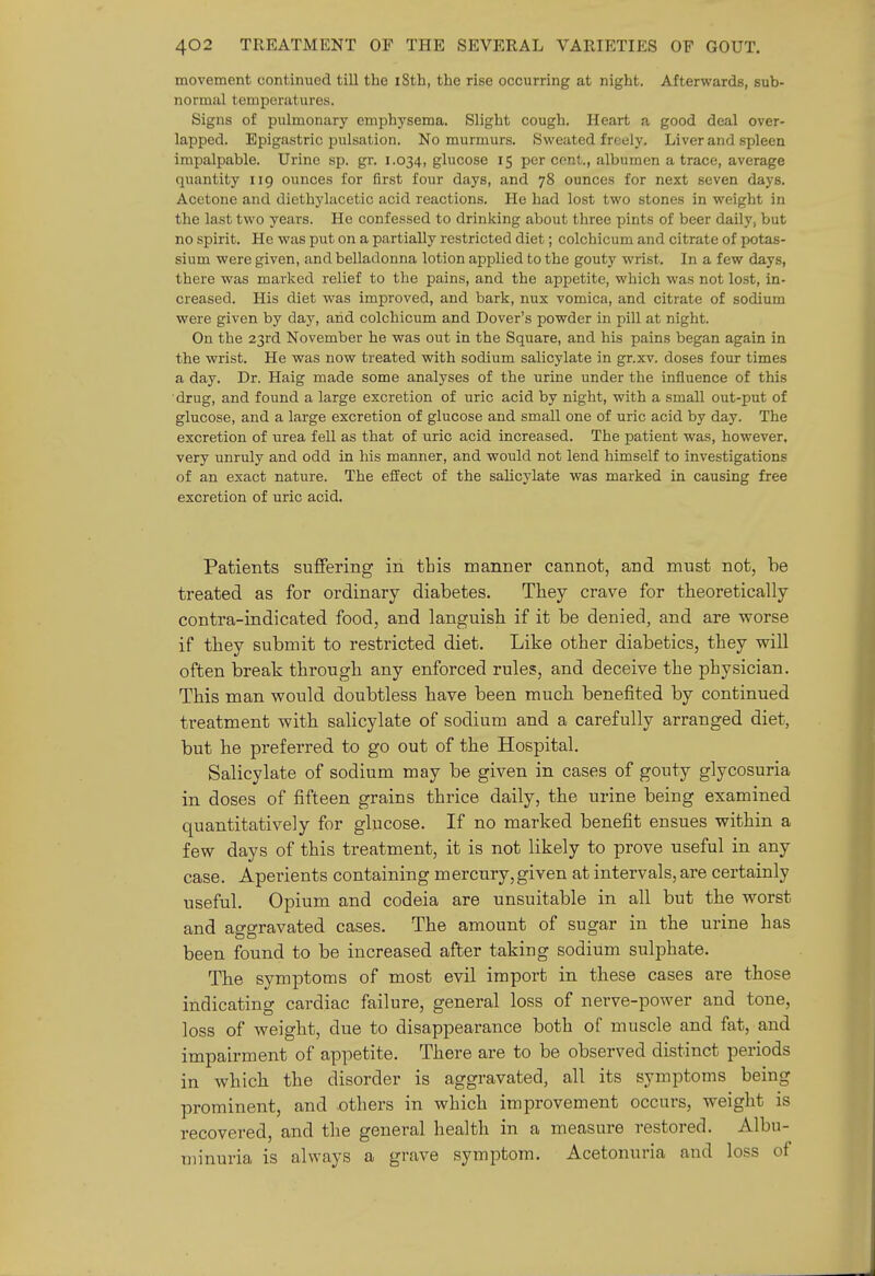 movement continued till the i8th, the rise occurring at night. Afterwards, sub- normal temperatures. Signs of pulmonary emphysema. Slight cough. Heart a good deal over- lapped. Epigastric pulsation. No murmurs. Sweated freely. Liver and spleen impalpable. Urine sp. gr. 1.034, glucose 15 percent., albumen a trace, average quantity 119 ounces for first four days, and 78 ounces for next seven days. Acetone and diethj'lacetic acid reactions. He had lost two stones in weight in the last two years. He confessed to drinking about three pints of beer daily, but no spirit. He was put on a partially restricted diet; colchicum and citrate of potas- sium were given, and belladonna lotion applied to the gouty wrist. In a few days, there was marked relief to the pains, and the appetite, which was not lost, in- creased. His diet was improved, and bark, nux vomica, and citrate of sodium were given by day, and colchicum and Dover's powder in pill at night. On the 23rd November he was out in the Square, and his pains began again in the wrist. He was now treated with sodium salicylate in gr.xv. doses four times a day. Dr. Haig made some analyses of the urine under the influence of this drug, and found a large excretion of uric acid by night, with a small out-put of glucose, and a large excretion of glucose and small one of uric acid by day. The excretion of urea fell as that of uric acid increased. The patient was, however, very unruly and odd in his manner, and would not lend himself to investigations of an exact nature. The effect of the salicylate was marked in causing free excretion of uric acid. Patients suffering in this manner cannot, and must not, be treated as for ordinary diabetes. They crave for theoretically contra-indicated food, and languish if it be denied, and are worse if they submit to restricted diet. Like other diabetics, they will often break through any enforced rules, and deceive the physician. This man would doubtless have been much benefited by continued treatment with salicylate of sodium and a carefully arranged diet, but he preferred to go out of the Hospital. Salicylate of sodium may be given in cases of gouty glycosuria in doses of fifteen grains thrice daily, the urine being examined quantitatively for glucose. If no marked benefit ensues within a few days of this treatment, it is not likely to prove useful in any case. Aperients containing mercury,given at intervals, are certainly useful. Opium and codeia are unsuitable in all but the worst and aggravated cases. The amount of sugar in the urine has been found to be increased after taking sodium sulphate. The symptoms of most evil import in these cases are those indicating cardiac failure, general loss of nerve-power and tone, loss of weight, due to disappearance both of muscle and fat, and impairment of appetite. There are to be observed distinct periods in which the disorder is aggravated, all its symptoms being prominent, and .others in which improvement occurs, weight is recovered, and the general health in a measure restored. Albu- minuria is always a grave symptom. Acetonuria and loss of