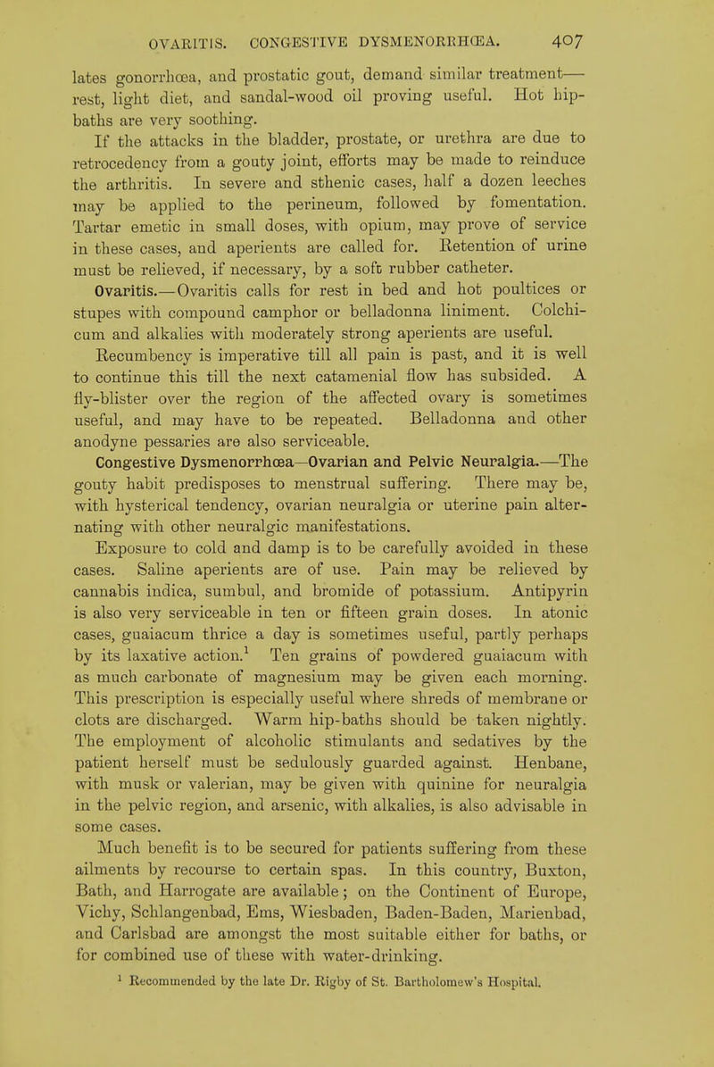 lates gonorrlioea, aud prostatic gout, demand similar treatment— rest, light diet, and sandal-wood oil proving useful. Hot hip- baths are very soothing. If the attacks in the bladder, prostate, or urethra are due to retrocedency from a gouty joint, efforts may be made to reinduce the arthritis. In severe and sthenic cases, half a dozen leeches may be applied to the perineum, followed by fomentation. Tartar emetic in small doses, with opium, may prove of service in these cases, and aperients are called for. Retention of urine must be relieved, if necessary, by a soft rubber catheter. Ovaritis.— Ovaritis calls for rest in bed and hot poultices or stupes with compound camphor or belladonna liniment. Colchi- cum and alkalies with moderately strong aperients are useful. Recumbency is imperative till all pain is past, and it is well to continue this till the next catamenial flow has subsided. A fly-blister over the region of the affected ovary is sometimes useful, and may have to be repeated. Belladonna and other anodyne pessaries are also serviceable. Congestive Dysmenorrhoea—Ovarian and Pelvic Neuralgia.—The gouty habit predisposes to menstrual suffering. There may be, with hysterical tendency, ovarian neuralgia or uterine pain alter- nating with other neuralgic manifestations. Exposure to cold and damp is to be carefully avoided in these cases. Saline aperients are of use. Pain may be relieved by cannabis indica, sumbul, and bromide of potassium. Antipyrin is also very serviceable in ten or fifteen grain doses. In atonic cases, guaiacum thrice a day is sometimes useful, partly perhaps by its laxative action.'^ Ten grains of powdered guaiacum with as much carbonate of magnesium may be given each morning. This prescription is especially useful where shreds of membrane or clots are discharged. Warm hip-baths should be taken nightly. The employment of alcoholic stimulants and sedatives by the patient herself must be sedulously guarded against. Henbane, with musk or valerian, may be given with quinine for neuralgia in the pelvic region, and arsenic, with alkalies, is also advisable in some cases. Much benefit is to be secured for patients suffering from these ailments by recourse to certain spas. In this country, Buxton, Bath, and Harrogate are available; on the Continent of Europe, Vichy, Schlangenbad, Ems, Wiesbaden, Baden-Baden, Marienbad, and Carlsbad are amongst the most suitable either for baths, or for combined use of these with water-drinking. ^ Recommended by the late Dr. Rigby of St. Bartholomew's Hospital.