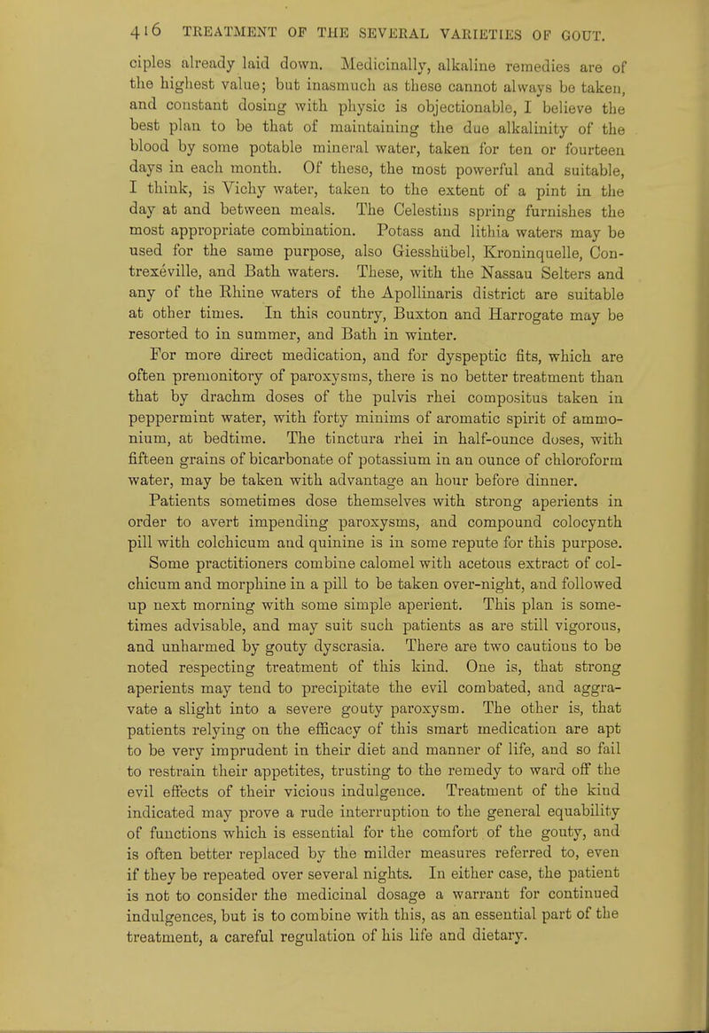 ciples already laid down. Medicinally, alkaline remedies are of the highest value; but inasmuch as these cannot always be taken, and constant dosing with physic is objectionable, I believe the best plan to be that of maintaining the due alkalinity of the blood by some potable minei-al water, taken for ten or fourteen days in each month. Of these, the most powerful and suitable, I think, is Vichy water, taken to the extent of a pint in the day at and between meals. The Celestins spring furnishes the most appropriate combination. Potass and lithia waters may be used for the same purpose, also Giesshiibel, Kroninquelle, Con- trexeville, and Bath waters. These, with the Nassau Selters and any of the Rhine waters of the Apollinaris district are suitable at other times. In this country, Buxton and Harrogate may be resorted to in summer, and Bath in winter. For more direct medication, and for dyspeptic fits, which are often premonitory of paroxysms, there is no better treatment than that by drachm doses of the pulvis rhei compositus taken in peppermint water, with forty minims of aromatic spirit of ammo- nium, at bedtime. The tinctura rhei in half-ounce doses, with fifteen grains of bicarbonate of potassium in an ounce of chloroform water, may be taken with advantage an hour before dinner. Patients sometimes dose themselves with strong aperients in order to avert impending paroxysms, and compound colocynth pill with colchicum and quinine is in some repute for this purpose. Some practitioners combine calomel with acetous extract of col- chicum and morphine in a pill to be taken over-night, and followed up next morning with some simple aperient. This plan is some- times advisable, and may suit such patients as are still vigorous, and unharmed by gouty dyscrasia. There are two cautions to be noted respecting treatment of this kind. One is, that strong aperients may tend to precipitate the evil combated, and aggra- vate a slight into a severe gouty paroxysm. The other is, that patients relying on the efficacy of this smart medication are apt to be very imprudent in their diet and manner of life, and so fail to restrain their appetites, trusting to the remedy to ward off the evil effects of their vicious indulgence. Treatment of the kiud indicated may prove a rude interruption to the general equability of functions which is essential for the comfort of the gouty, and is often better replaced by the milder measures referred to, even if they be repeated over several nights. In either case, the patient is not to consider the medicinal dosage a warrant for continued indulgences, but is to combine with this, as an essential part of the treatment, a careful regulation of his life and dietary.