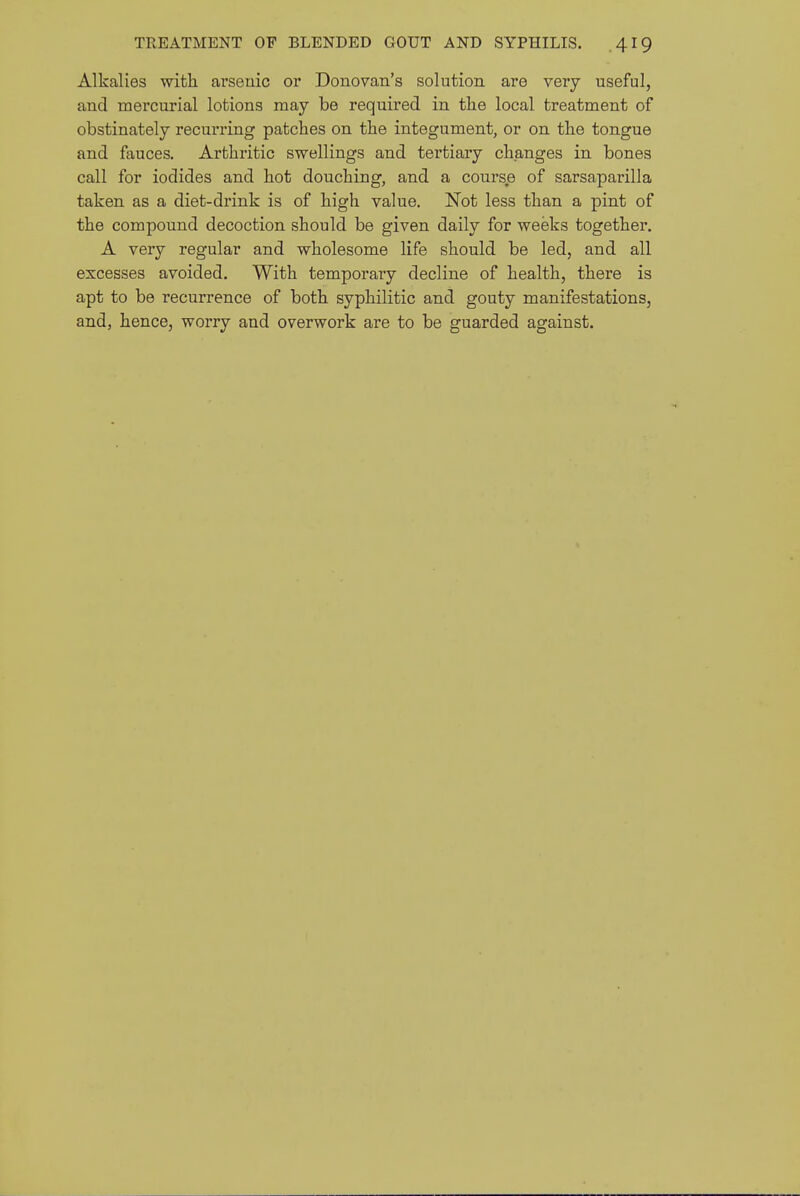 Alkalies with arsenic or Donovan's solution are very useful, and mercurial lotions may be required in tlie local treatment of obstinately recurring patches on the integument, or on the tongue and fauces. Arthritic swellings and tertiaiy changes in bones call for iodides and hot douching, and a course of sarsaparilla taken as a diet-drink is of high value. Not less than a pint of the compound decoction should be given daily for weeks together. A very regular and wholesome life should be led, and all excesses avoided. With temporary decline of health, there is apt to be recurrence of both syphilitic and gouty manifestations, and, hence, worry and overwork are to be guarded against.