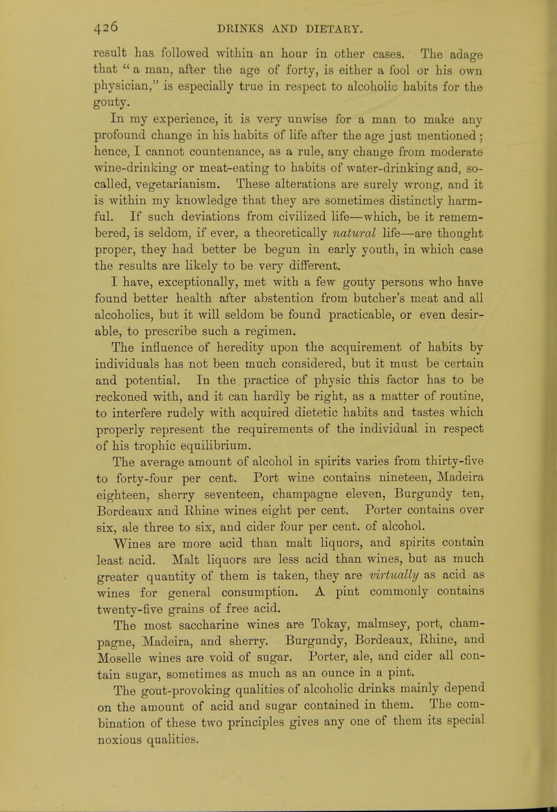 result lias followed within an hour in other cases. The adage that  a man, after the age of forty, is either a fool or his own physician, is especially true in respect to alcoholic habits for the gouty. In my experience, it is very unwise for a man to make any profound change in his habits of life after the age j ust mentioned ; hence, I cannot countenance, as a rule, any change from moderate wine-drinking or meat-eating to habits of water-drinking and, so- called, vegetarianism. These alterations are surely wrong, and it is within my knowledge that they are sometimes distinctly harm- ful. If such deviations from civilized life—which, be it remem- bered, is seldom, if ever, a theoretically natural life—are thought proper, they had better be begun in early youth, in which case the results are likely to be very different. I have, exceptionally, met with a few gouty persons who have found better health after abstention from butcher's meat and all alcoholics, but it will seldom be found practicable, or even desir- able, to prescribe such a regimen. The influence of heredity upon the acquirement of habits by individuals has not been much considered, but it must be certain and potential. In the practice of physic this factor has to be reckoned with, and it can hardly be right, as a matter of routine, to interfere rudely with acquired dietetic habits and tastes which properly represent the requirements of the individual in respect of his trophic equilibrium. The average amount of alcohol in spirits varies from thirty-five to forty-four per cent. Port wine contains nineteen, Madeira eighteen, sherry seventeen, champagne eleven, Burgundy ten, Bordeaux and Ehine wines eight per cent. Porter contains over six, ale three to six, and cider four per cent, of alcohol. Wines are more acid than malt liquors, and spirits contain least acid. Malt liquors are less acid than wines, but as much greater quantity of them is taken, they are virtually as acid as wines for general consumption. A pint commonly contains twenty-five grains of free acid. The most saccharine wines are Tokay, malmsey, port, cham- pagne, Madeira, and sherry. Burgundy, Bordeaux, Rhine, and Moselle wines are void of sugar. Porter, ale, and cider all con- tain sugar, sometimes as much as an ounce in a pint. The gout-provoking qualities of alcoholic drinks mainly depend on the amount of acid and sugar contained in them. The com- bination of these two principles gives any one of them its special noxious qualities.