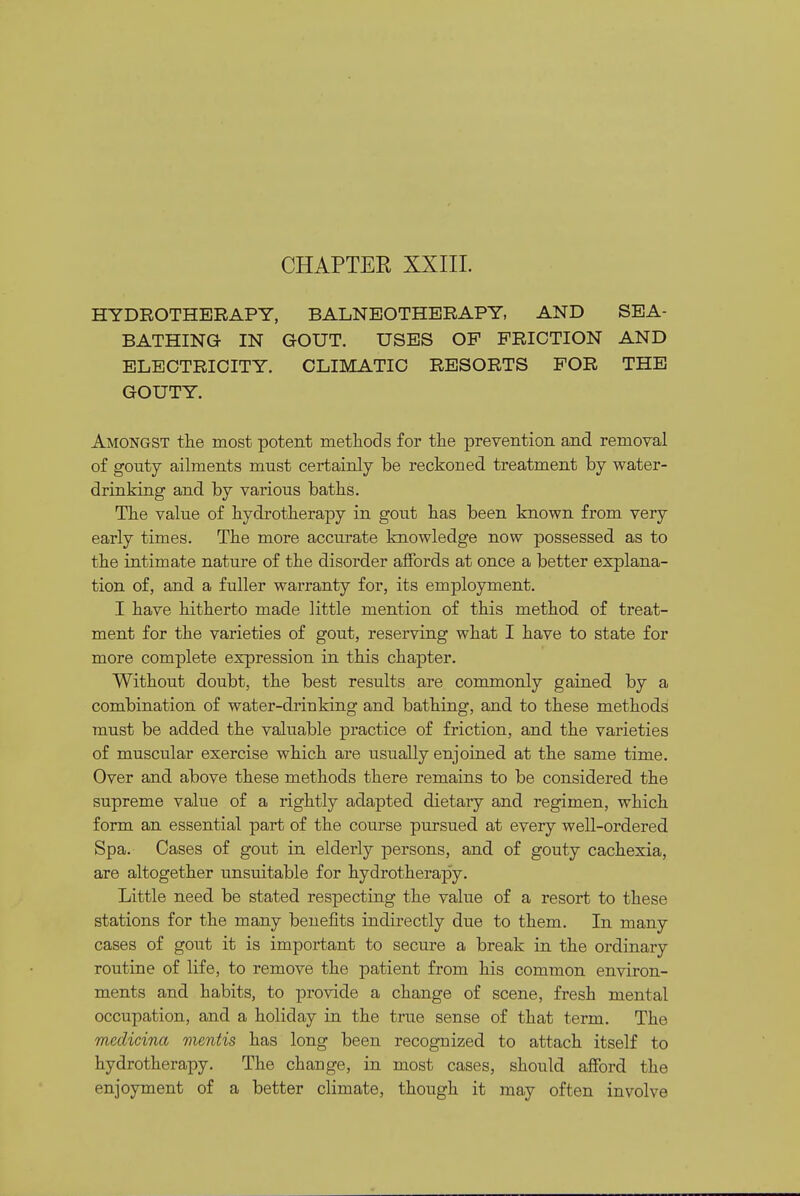 CHAPTER XXIIL HYDROTHERAPY, BALNEOTHERAPY, AND SEA- BATHING IN GOUT. USES OP FRICTION AND ELECTRICITY, CLIMATIC RESORTS FOR THE GOUTY. Amongst the most potent methods for the prevention and removal of gouty ailments must certainly be reckoned treatment by water- drinking and by various baths. The value of hydrotherapy in gout has been known from very early times. The more accurate knowledge now possessed as to the intimate nature of the disorder affords at once a better explana- tion of, and a fuller warranty for, its employment. I have hitherto made little mention of this method of treat- ment for the varieties of gout, reserving what I have to state for more complete expression in this chapter. Without doubt, the best results are commonly gained by a combination of water-drinking and bathing, and to these methods must be added the valuable practice of friction, and the varieties of muscular exercise which are usually enjoined at the same time. Over and above these methods there remains to be considered the supreme value of a rightly adapted dietary and regimen, which form an essential part of the course pursued at every well-ordered Spa. Cases of gout in elderly persons, and of gouty cachexia, are altogether unsuitable for hydrotherapy. Little need be stated respecting the value of a resort to these stations for the many benefits indirectly due to them. In many cases of gout it is important to secure a break in the ordinary routine of life, to remove the patient from his common environ- ments and habits, to provide a change of scene, fresh mental occupation, and a holiday in the true sense of that term. The medicina mentis has long been recognized to attach itself to hydrotherapy. The change, in most cases, should afford the enjoyment of a better climate, though it may often involve