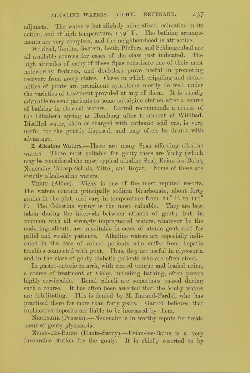 adjuncts. The water is but slightly mineralized, calmative in its action, and of high temperature, 159° F. The bathing arrange- ments are very complete, and the neighbourhood is attractive. Wildbad, Teplitz, Gastein, Leuk, PfelFers, and Schlangenbad are all available sources for cases of the class just indicated. The high altitudes of many of these Spas constitute one of their most noteworthy features, and doubtless prove useful in promoting recovery from gouty states. Cases in which crippling and defor- mities of joints are XDrominent symptoms mostly do well under the varieties of treatment provided at any of them. It is usually advisable to send patients to some subalpine station after a course of bathing in thermal waters. Garrod recommends a course of the Elizabeth spriug at Homburg after treatment at Wildbad. Distilled water, plain or charged vsdth carbonic acid gas, is very useful for the goutily disposed, and may often be drunk with advantage. 2. Alkaline Waters.—There are many Spas affording alkaline waters. Those most suitable for gouty cases are Vichy (which may be considered the most typical alkaline Spa), Evian-les-Bains, Neuenahr, Tarasp-Schuls, Vittel, and Eoyat. Some of these are strictly alkali-saline waters. Vichy (Allier).—Vichy is one of the most reputed resorts. The waters contain principally sodium bicarbonate, about forty grains in the pint, and vary in temperature from 21° F. to iii° F. The Celestins spring is the most valuable. They are best taken during the intervals between attacks of gout; but, in common vnth all strongly impregnated waters, whatever be the main ingredients, are unsuitable in cases of atonic gout, and for pallid and weakly patients. Alkaline waters are especially indi- cated in the case of robust patients who suffer from hepatic troubles connected with gout. Thus, they are useful in glycosuria and in the class of gouty diabetic patients who are often stout. In gastro-enteric catarrh, with coated tongue and loaded urine, a course of treatment at Vichy, including bathing, often proves highly serviceable. Renal calculi are sometimes passed during such a course. It has often been asserted that the Vichy waters are debilitating. This is denied by M. Durand-Fardel, who has practised there for more than forty years. Garrod believes that tophaceous deposits are liable to be increased by them. Neuenahr (Prussia).—Neuenahr is in worthy repute for treat- ment of gouty glycosuria. Evian-les-Bains (Haute-Savoy).—Evian-les-Bains is a very favourable station for the gouty. It is chiefly resorted to by