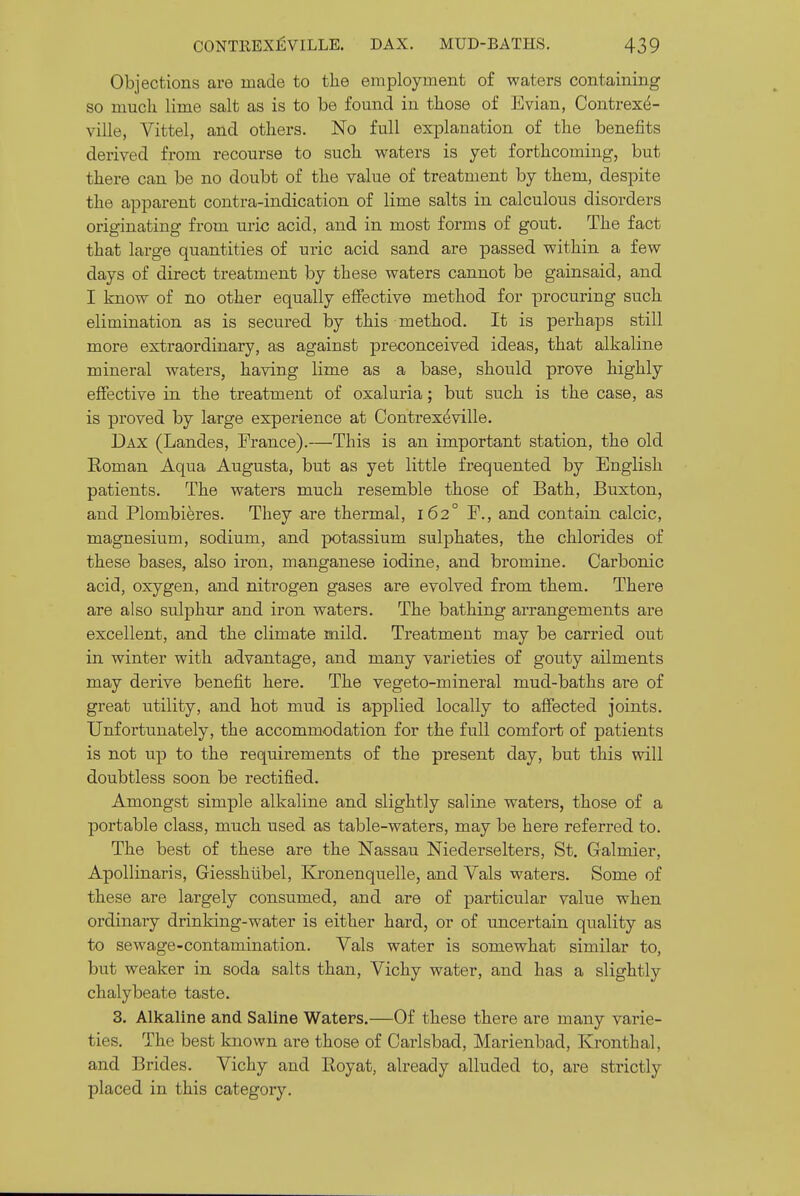 Objections are made to the employment of waters containing so much lime salt as is to be found in those of Evian, Contrexd- ville, Vittel, and others. No full explanation of the benefits derived from recourse to such waters is yet forthcoming, but there can be no doubt of the value of treatment by them, despite the apparent contra-indication of lime salts in calculous disorders originating from uric acid, and in most forms of gout. The fact that large quantities of uric acid sand are passed within a few days of direct treatment by these waters cannot be gainsaid, and I know of no other equally effective method for procuring such elimination as is secured by this method. It is perhaps still more extraordinary, as against preconceived ideas, that alkaline mineral waters, having lime as a base, should prove highly effective in the treatment of oxaluria; but such is the case, as is proved by large experience at Contrex^ville. Dax (Landes, France).—This is an important station, the old Eoman Aqua Augusta, but as yet little frequented by English patients. The waters much resemble those of Bath, Buxton, and Plombieres. They are thermal, 162° F., and contain calcic, magnesium, sodium, and potassium sulphates, the chlorides of these bases, also iron, manganese iodine, and bromine. Carbonic acid, oxygen, and nitrogen gases are evolved from them. There are also sulphur and iron waters. The bathing arrangements are excellent, and the climate mild. Treatment may be carried out in winter with advantage, and many varieties of gouty ailments may derive benefit here. The vegeto-mineral mud-baths are of great utility, and hot mud is applied locally to affected joints. Unfortunately, the accommodation for the full comfort of patients is not up to the requirements of the present day, but this will doubtless soon be rectified. Amongst simple alkaline and slightly saline waters, those of a portable class, much used as table-waters, may be here referred to. The best of these are the Nassau Niederselters, St. Galmier, Apollinaris, Giesshtibel, Kronenquelle, and Vals waters. Some of these are largely consumed, and are of particular value when ordinary drinking-water is either hard, or of uncertain quality as to sewage-contamination. Vals water is somewhat similar to, but weaker in soda salts than, Vichy water, and has a slightly chalybeate taste. 3. Alkaline and Saline Waters.—Of these there are many varie- ties. The best known are those of Carlsbad, Marienbad, Kronthal, and Brides. Vichy and Royat, already alluded to, are strictly placed in this category.