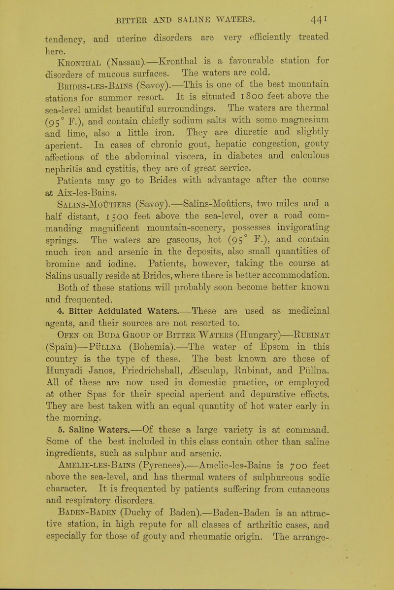 tendency, and uterine disorders are very efficiently treated here. Kronthal (Nassau).—Kronthal is a favourable station for disorders of mucous surfaces. The waters are cold. Brides-les-Bains (Savoy).—This is one of the best mountain stations for summer resort. It is situated 1800 feet above the sea-level amidst beautiful surroundings. The waters are thermal (95° F.), and contain chiefly sodium salts with some magnesium and lime, also a little iron. They are diuretic and slightly aperient. In cases of chronic gout, hepatic congestion, gouty affections of the abdominal viscera, in diabetes and calculous nephritis and cystitis, they are of great service. Patients may go to Brides with advantage after the course at Aix-les-Bains. SALiNS-MotiTiERS (Savoy).—Salins-Moutiers, two miles and a half distant, 1500 feet above the sea-level, over a road com- manding magnificent mountain-scenery, possesses invigorating springs. The waters are gaseous, hot (95° F.), and contain much iron and arsenic in the deposits, also small quantities of bromine and iodine. Patients, however, taking the course at Salins usually reside at Brides, where there is better accommodation. Both of these stations will probably soon become better known and frequented. 4. Bitter Acidulated Waters.—These are used as medicinal agents, and their sources are not resorted to. Ofen or Buda Group of Bitter Waters (Hungary)—Rubinat (Spain)—PijLLNA (Bohemia).—The water of Epsom in this country is the type of these. The best known are those of Hunyadi Janos, Friedrichshall, ^sculap, Rubinat, and Piillna. All of these are now used in domestic practice, or employed at other Spas for their special aperient and depurative effects. They are best taken with an equal quantity of hot water early in the morning. 5. Saline Waters.—Of these a large variety is at command. Some of the best included in this class contain other than saline ingredients, such as sulphur and arsenic. Amelie-les-Bains (Pyrenees).—Amelie-les-Bains is 700 feet above the sea-level, and has thermal waters of suljohureous sodic character. It is frequented by patients suffering from cutaneous and respiratory disorders. Baden-Baden (Duchy of Baden).—Baden-Baden is an attrac- tive station, in high repute for all classes of arthritic cases, and especially for those of gouty and rheumatic origin. The arrange-