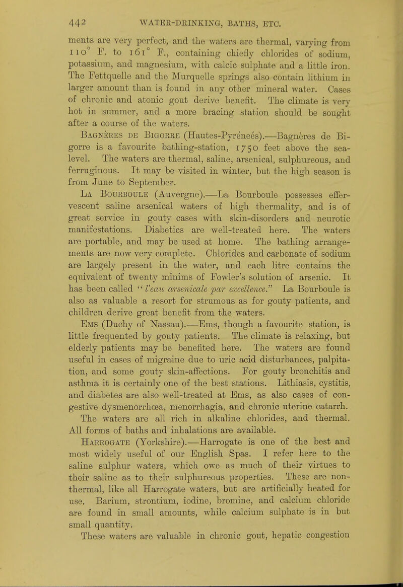 ments are very perfect, and tlie waters are thermal, varying from 110 P. to i6i° F., containing chiefly chlorides of sodium, potassium, and magnesium, with calcic sulphate and a little iron. The Fettquelle and the Murquelle springs also contain lithium in larger amount than is found in auy other mineral water. Cases of chronic and atonic gout derive benefit. The climate is very hot in summer, and a more bracing station should be sought after a course of the waters. BAGNi]RES DE BiGORRE (Hautes-Pyrenecs).—Bagneres de Bi- gorre is a favourite bathing-station, 1750 feet above the sea- level. The waters are thermal, saline, arsenical, sulphureous, and ferruginous. It may be visited in winter, but the high season is from June to September. La Bourboule (Auvergne).—La Bourboule possesses efier- vescent saline arsenical waters of high thermality, and is of great service in gouty cases with skin-disorders and neurotic manifestations. Diabetics are well-treated here. The waters are portable, and may be used at home. The bathing arrange- ments are now very complete. Chlorides and carbonate of sodium are largely present in the water, and each litre contains the equivalent of twenty minims of Fowler's solution of arsenic. It has been called  Veau arsenicale ^ar excellence. La Bourboule is also as valuable a resort for strumous as for gouty patients, and children derive great benefit from the waters. Ems (Duchy of Nassau).—Ems, though a favourite station, is little frequented by gouty patients. The climate is relaxing, but elderly patients may be benefited here. The waters are found useful in cases of migraine due to uric acid disturbances, palpita- tion, and some gouty skin-affections. For gouty bronchitis and asthma it is certainly one of the best stations. Lithiasis, cystitis, and diabetes are also well-treated at Ems, as also cases of con- gestive dysmenorrhoea, menorrhagia, and chronic uterine catarrh. The waters are all rich in alkaline chlorides, and thermal. All forms of baths and inhalations are available. Harrogate (Yorkshire).—Harrogate is one of the best and most widely useful of our English Spas. I refer here to the saline sulphur waters, which owe as much of their virtues to their saline as to their sulphureous properties. These are non- thermal, like all Harrogate waters, but are artificially heated for use. Barium, strontium, iodine, bromine, and calcium chloride are found in small amounts, while calcium sulphate is in but small quantity. These waters are valuable in chronic gout, hepatic congestion