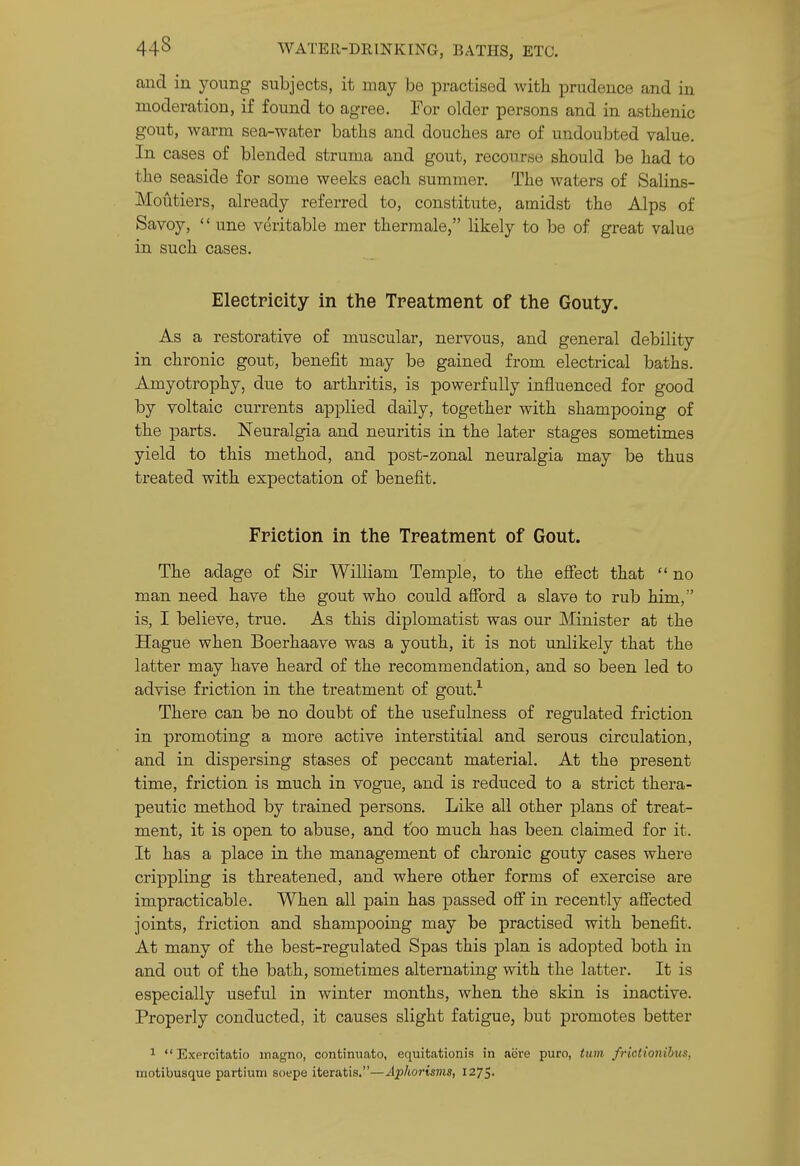 and in yoimg subjects, it may be practised with prudence and in moderation, if found to agree. For older persons and in asthenic gout, warm sea-water baths and douches are of undoubted value In cases of blended struma and gout, recourRio should be had to the seaside for some weeks each summer. The waters of Salins- Moutiers, already referred to, constitute, amidst the Alps of Savoy,  une veritable mer thermale, likely to be of great value in such cases. Electricity in the Treatment of the Gouty. As a restorative of muscular, nervous, and general debility in chronic gout, benefit may be gained from electrical baths. Amyotrophy, due to arthritis, is powerfully influenced for good by voltaic currents applied daily, together with shampooing of the parts. Neuralgia and neuritis in the later stages sometimes yield to this method, and post-zonal neuralgia may be thus treated with expectation of benefit. Friction in the Treatment of Gout. The adage of Sir William Temple, to the efiect that  no man need have the gout who could afibrd a slave to rub him, is, I believe, true. As this diplomatist was our Minister at the Hague when Boerhaave was a youth, it is not unlikely that the latter may have heard of the recommendation, and so been led to advise friction in the treatment of gout.^ There can be no doubt of the usefulness of regulated friction in promoting a more active interstitial and serous circulation, and in dispersing stases of peccant material. At the present time, friction is much in vogue, and is reduced to a strict thera- peutic method by trained persons. Like all other plans of treat- ment, it is open to abuse, and too much has been claimed for it. It has a place in the management of chronic gouty cases where crippling is threatened, and where other forms of exercise are impracticable. When all pain has passed off in recently affected joints, friction and shampooing may be practised with benefit. At many of the best-regulated Spas this plan is adopted both in and out of the bath, sometimes alternating with the latter. It is especially useful in winter months, when the skin is inactive. Properly conducted, it causes slight fatigue, but promotes better 1 Exercitatio magno, continuato, equitationis in acre puro, turn frictionihus, motibusque partiuiri soepe iteratis.—Aphorisms, 1275,