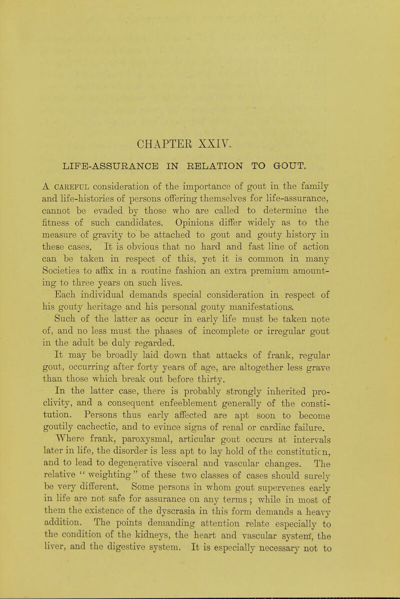 LIFE-ASSURANCE IN RELATION TO GOUT. A CAREFUL consideration of the importance of gout in the family and life-histories of persons offering themselves for life-assurance, cannot be evaded by those who are called to determine the fitness of such candidates. Opinions differ widely as to the measure of gravity to be attached to gout and gouty history in these cases. It is obvious that no hard and fast line of action can be taken in respect of this, yet it is common in many Societies to affix in a routine fashion an extra premium amount- ing to three years on such lives. Each individual demands special consideration in respect of his gouty heritage and his personal gouty manifestations. Such of the latter as occur in early life must be taken note of, and no less must the phases of incomplete or irregular gout in the adult be duly regarded. It may be broadly laid down that attacks of frank, regular gout, occurring after forty years of age, are altogether less grave than those which break out before thirty. In the latter case, there is probably strongly inherited pro- clivity, and a consequent enfeeblement generally of the consti- tution. Persons thus early affected are apt soon to become goutily cachectic, and to evince signs of renal or cardiac failure. Where franlc, paroxysmal, articular gout occurs at intervals later in life, the disorder is less apt to lay hold of the constituticn, and to lead to degenerative visceral and vascular changes. The relative  weighting of these two classes of cases should surely be very different. Some persons in whom gout supervenes early in life are not safe for assurance on any terms; while in most of them the existence of the dyscrasia in this form demands a heavy addition. The points demanding attention relate especially to the condition of the kidneys, the heart and vascular systenl, the liver, and the digestive system. It is especially necessary not to