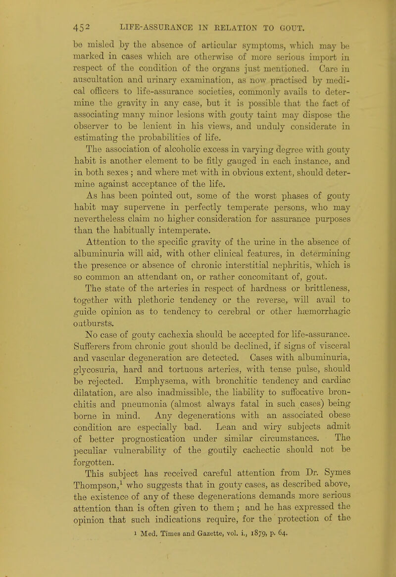 be misled by the absence of articular symptoms, wliicli may be marked in cases wliicli are otherwise of more serious import in respect of the condition of the organs just mentioned. Care in auscultation and urinary examination, as now practised by medi- cal officers to life-assurance societies, commonly avails to deter- mine the gravity in any case, but it is possible that the fact of associating many miuor lesions with gouty taint may dispose the observer to be lenient in his views, and unduly considerate in estimating the probabilities of life. The association of alcoholic excess in varying degree with gouty habit is another element to be fitly gauged in each instance, and in both sexes ; and where met with in obvious extent, should deter- mine against accej)tance of the life. As has been pointed out, some of the worst phases of gouty habit may supervene in perfectly temperate persons, who may nevertheless claim no higher consideration for assurance purposes than the habitually intemperate. Attention to the specific gravity of the urine in the absence of albuminuria will aid, with other clinical features, in determining the presence or absence of chronic interstitial nephritis, which is so common an attendant on, or rather concomitant of, gout. The state of the arteries in respect of hardness or brittleness, together with plethoric tendency or the reverse, will avail to (^uide opinion as to tendency to cerebral or other heemorrhagic oatbursts. No case of gouty cachexia should be accej)ted for life-assurance. Sufferers from chronic gout should be declined, if signs of visceral and vascular degeneration are detected. Cases with albuminuria, glycosuria, hard and tortuous arteries, with tense pulse, should be rejected. Emphysema, with bronchitic tendency and cardiac dilatation, are also inadmissible, the liability to suffocative bron- chitis and pneumonia (almost always fatal in such cases) being borne in mind. Any degenerations with an associated obese condition are especially bad. Lean and wiry subjects admit of better prognostication under similar circumstances. The peculiar vulnerability of the goutily cachectic should not be forgotten. This subject has received careful attention from Dr. Symes Thompson,^ who suggests that in gouty cases, as described above, the existence of any of these degenerations demands more serious attention than is often given to them ; and he has expressed the opinion that such indications require, for the' protection of the 1 Med. Times and Gazette, vol. i., 1879, p. 64. i