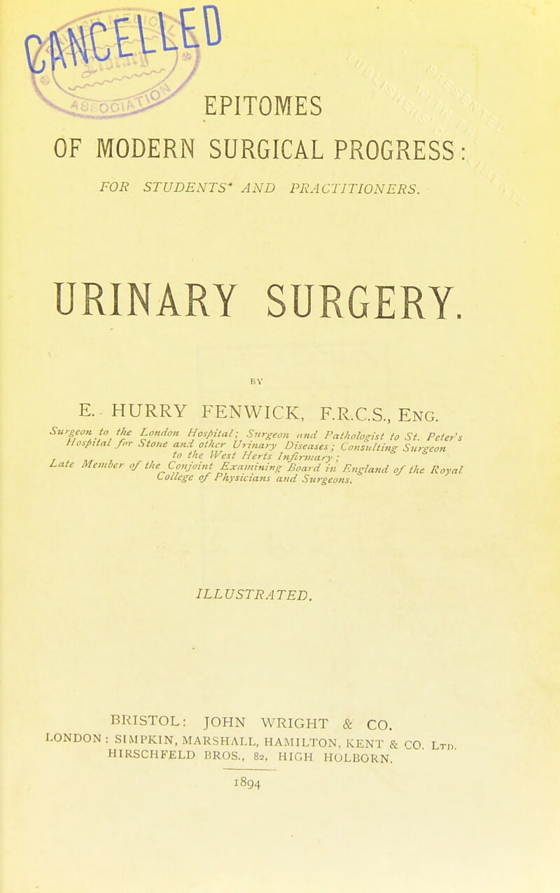 OF MODERN SURGICAL PROGRESS FOR STUDENTS' AND PRACTITIONERS. URINARY SURGERY. E. HURRY FENWICK, F.R.C.S., Eng. Surgeon io the London Hospital; Surgeon and Pathologist to St. Peter's Hospital for Stone and other Urinary Diseases; Consulting Surzeon to the West Herts Infirmary ; Late Member of the^ Conjoint Examining Board in England of the Royal College of Physicians and Surgeons. ILLUSTRATED. KKISTOL: JOHN WRIGHT & CO. LONDON : SIMPKIN, MARSHALL, HAMILTON, KEN'1' & CO Lt„ HIRSCHFELD BROS., 82, HIGH HULBORN. 1894