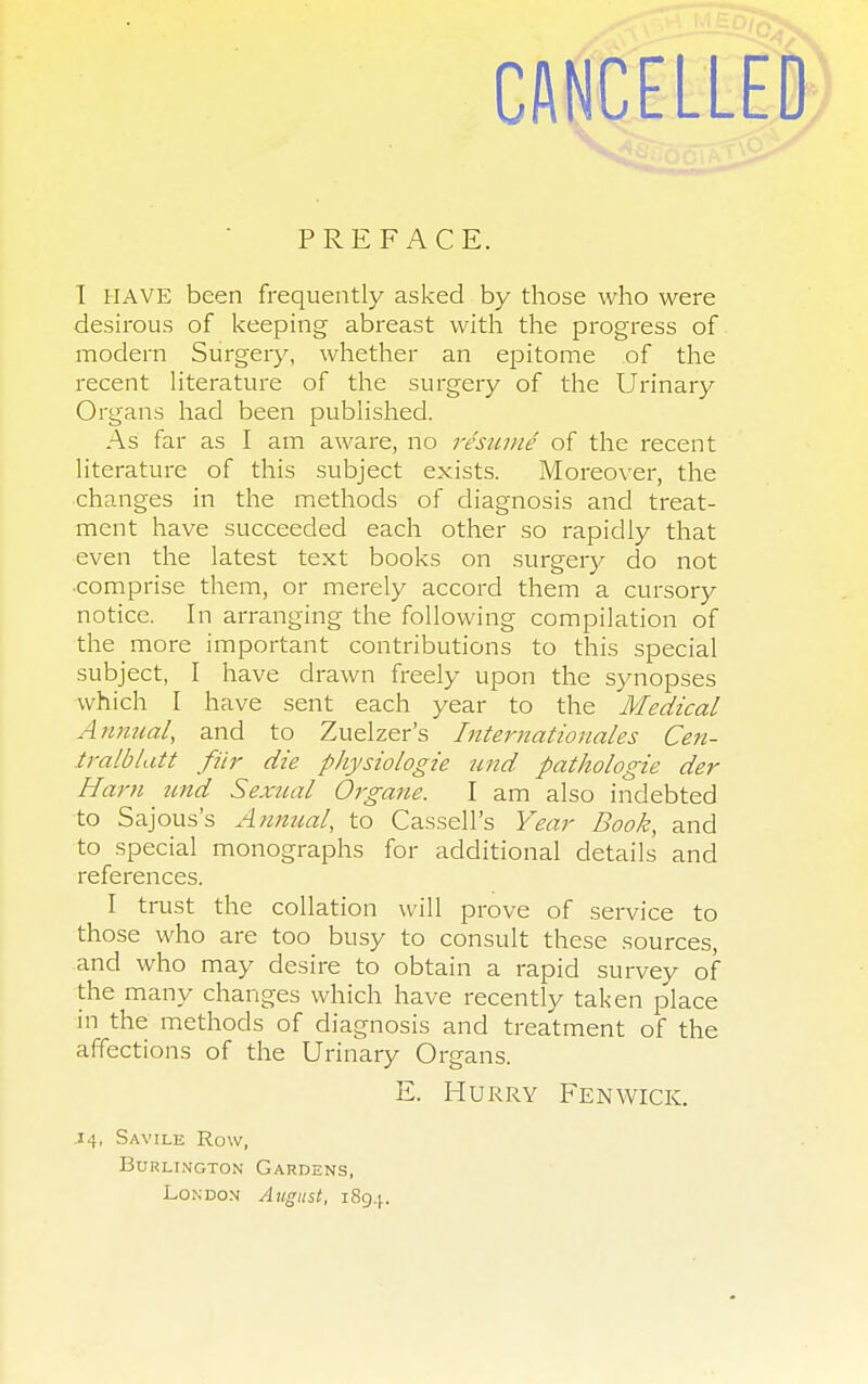 CANCELLED PREFACE. I HAVE been frequently asked by those who were desirous of keeping abreast with the progress of modern Surgery, whether an epitome of the recent literature of the surgery of the Urinary Organs had been published. As far as I am aware, no resume of the recent literature of this subject exists. Moreover, the changes in the methods of diagnosis and treat- ment have succeeded each other so rapidly that even the latest text books on surgery do not comprise them, or merely accord them a cursory notice. In arranging the following compilation of the more important contributions to this special subject, I have drawn freely upon the synopses which I have sent each year to the Medical Annual, and to Zuelzer's Internationales Cen- tra lb lat t fiir die physiologie und pathologie der Ham und Sexual Organe. I am also indebted to Sajous's Annual, to Cassell's Year Book, and to special monographs for additional details and references. I trust the collation will prove of service to those who are too busy to consult these sources, and who may desire to obtain a rapid survey of the many changes which have recently taken place in the methods of diagnosis and treatment of the affections of the Urinary Organs. E. Hurry Fen wick. .14, Savile Row, Burlington Gardens, London August, 1894.