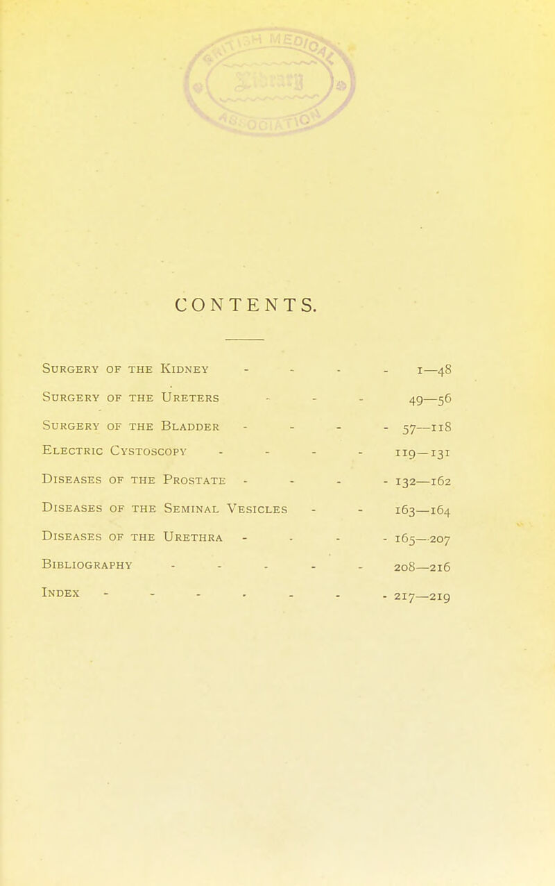 CONTENTS. Surgery of the Kidney 1—48 Surgery of the Ureters 49—56 Surgery of the Bladder - 57-iiS Electric Cystoscopy 119—131 Diseases of the Prostate - 132—162 Diseases of the Seminal Vesicles 163—164 Diseases of the Urethra - 165—207 Bibliography - 208—216 Index - 217—219