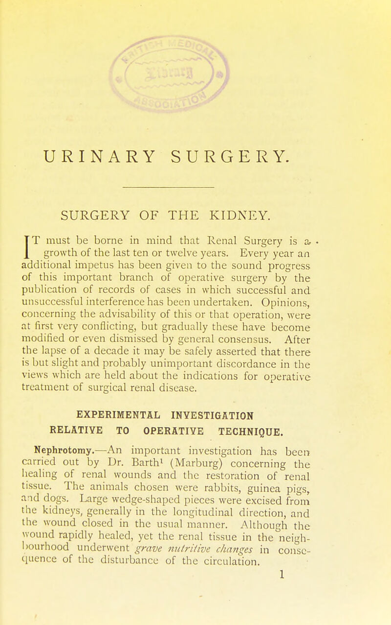 URINARY SURGERY. SURGERY OF THE KIDNEY. IT must be borne in mind that Renal Surgery is a- • growth of the last ten or twelve years. Every year an additional impetus has been given to the sound progress of this important branch of operative surgery by the publication of records of cases in which successful and unsuccessful interference has been undertaken. Opinions, concerning the advisability of this or that operation, were at first very conflicting, but gradually these have become modified or even dismissed by general consensus. After the lapse of a decade it may be safely asserted that there is but slight and probably unimportant discordance in the views which are held about the indications for operative treatment of surgical renal disease. EXPERIMENTAL INVESTIGATION RELATIVE TO OPERATIVE TECHNIQUE. Nephrotomy.—An important investigation has been carried out by Dr. Barth1 (Marburg) concerning the healing of renal wounds and the restoration of renal tissue. The animals chosen were rabbits, guinea pigs, and dogs. Large wedge-shaped pieces were excised from the kidneys, generally in the longitudinal direction, and the wound closed in the usual manner. Although the wound rapidly healed, yet the renal tissue in the neigh- bourhood underwent grave nutritive changes in conse- quence of the disturbance of the circulation.