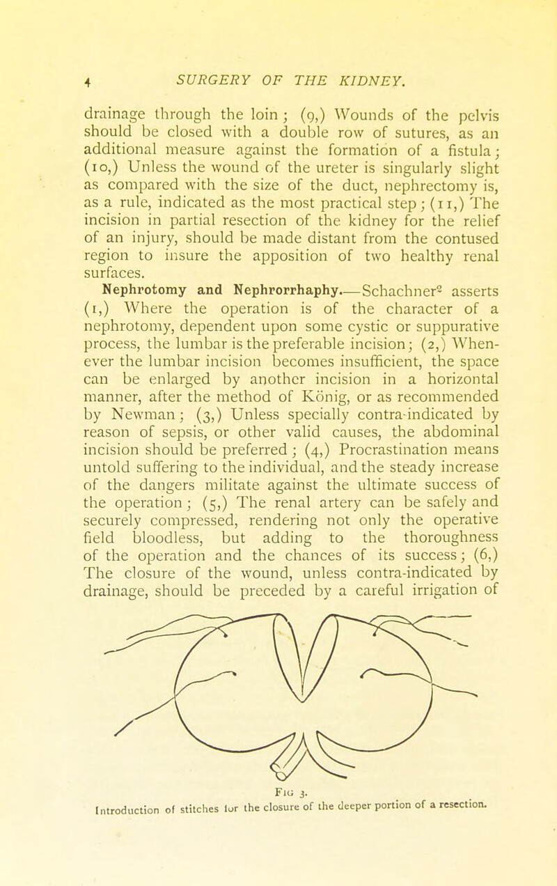 drainage through the loin j (9,) Wounds of the pelvis should be closed with a double row of sutures, as an additional measure against the formation of a fistula; (10,) Unless the wound of the ureter is singularly slight as compared with the size of the duct, nephrectomy is, as a rule, indicated as the most practical step; (11,) The incision in partial resection of the kidney for the relief of an injury, should be made distant from the contused region to insure the apposition of two healthy renal surfaces. Nephrotomy and Nephrorrhaphy.— Schachner- asserts (1,) Where the operation is of the character of a nephrotomy, dependent upon some cystic or suppurative process, the lumbar is the preferable incision; (2,) When- ever the lumbar incision becomes insufficient, the space can be enlarged by another incision in a horizontal manner, after the method of Konig, or as recommended by Newman; (3,) Unless specially contra-indicated by reason of sepsis, or other valid causes, the abdominal incision should be preferred ; (4,) Procrastination means untold suffering to the individual, and the steady increase of the dangers militate against the ultimate success of the operation; (5,) The renal artery can be safely and securely compressed, rendering not only the operative field bloodless, but adding to the thoroughness of the operation and the chances of its success; (6,) The closure of the wound, unless contra-indicated by drainage, should be preceded by a careful irrigation of F10 3. Introduction of stitches lor the closure of the deeper portion of a resection.