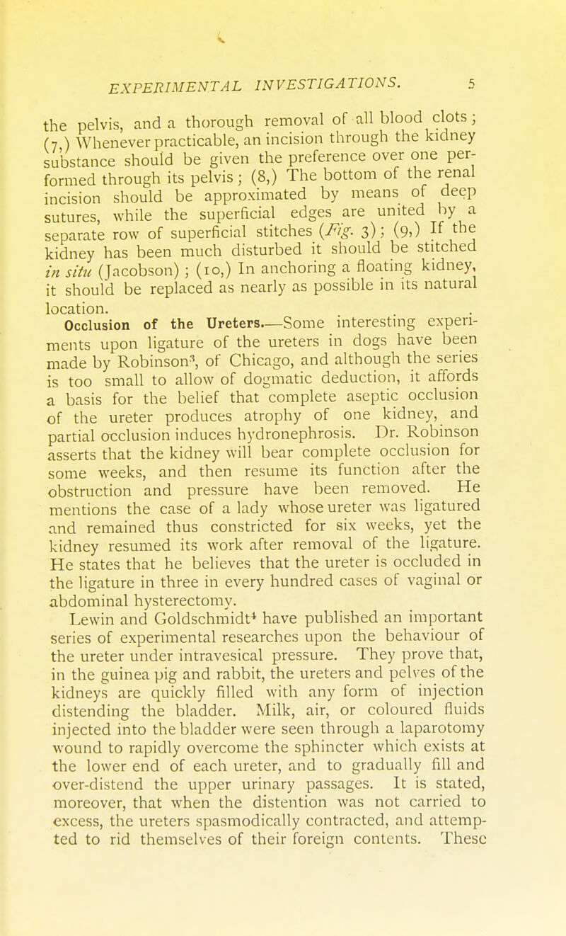 the pelvis, and a thorough removal of all blood clots; (7 ) Whenever practicable, an incision through the kidney substance should be given the preference over one per- formed through its pelvis ; (8,) The bottom of the renal incision should be approximated by means of deep sutures, while the superficial edges are united by a separate row of superficial stitches (Fig. 3); (9>) If th^ kidney has been much disturbed it should be stitched in situ (Jacobson) ; (10,) In anchoring a floating kidney, it should be replaced as nearly as possible in its natural location. Occlusion of the Ureters—Some interesting experi- ments upon ligature of the ureters in dogs have been made by Robinson3, of Chicago, and although the series is too small to allow of dogmatic deduction, it affords a basis for the belief that complete aseptic occlusion of the ureter produces atrophy of one kidney, and partial occlusion induces hydronephrosis. Dr. Robinson asserts that the kidney will bear complete occlusion for some weeks, and then resume its function after the obstruction and pressure have been removed. He mentions the case of a lady whose ureter was ligatured and remained thus constricted for six weeks, yet the kidney resumed its work after removal of the ligature. He states that he believes that the ureter is occluded in the ligature in three in every hundred cases of vaginal or abdominal hysterectomy. Lewin and Goldschmidt4 have published an important series of experimental researches upon the behaviour of the ureter under intravesical pressure. They prove that, in the guinea pig and rabbit, the ureters and pelves of the kidneys are quickly filled with any form of injection distending the bladder. Milk, air, or coloured fluids injected into the bladder were seen through a laparotomy wound to rapidly overcome the sphincter which exists at the lower end of each ureter, and to gradually fill and over-distend the upper urinary passages. It is stated, moreover, that when the distention was not carried to excess, the ureters spasmodically contracted, and attemp- ted to rid themselves of their foreign contents. These