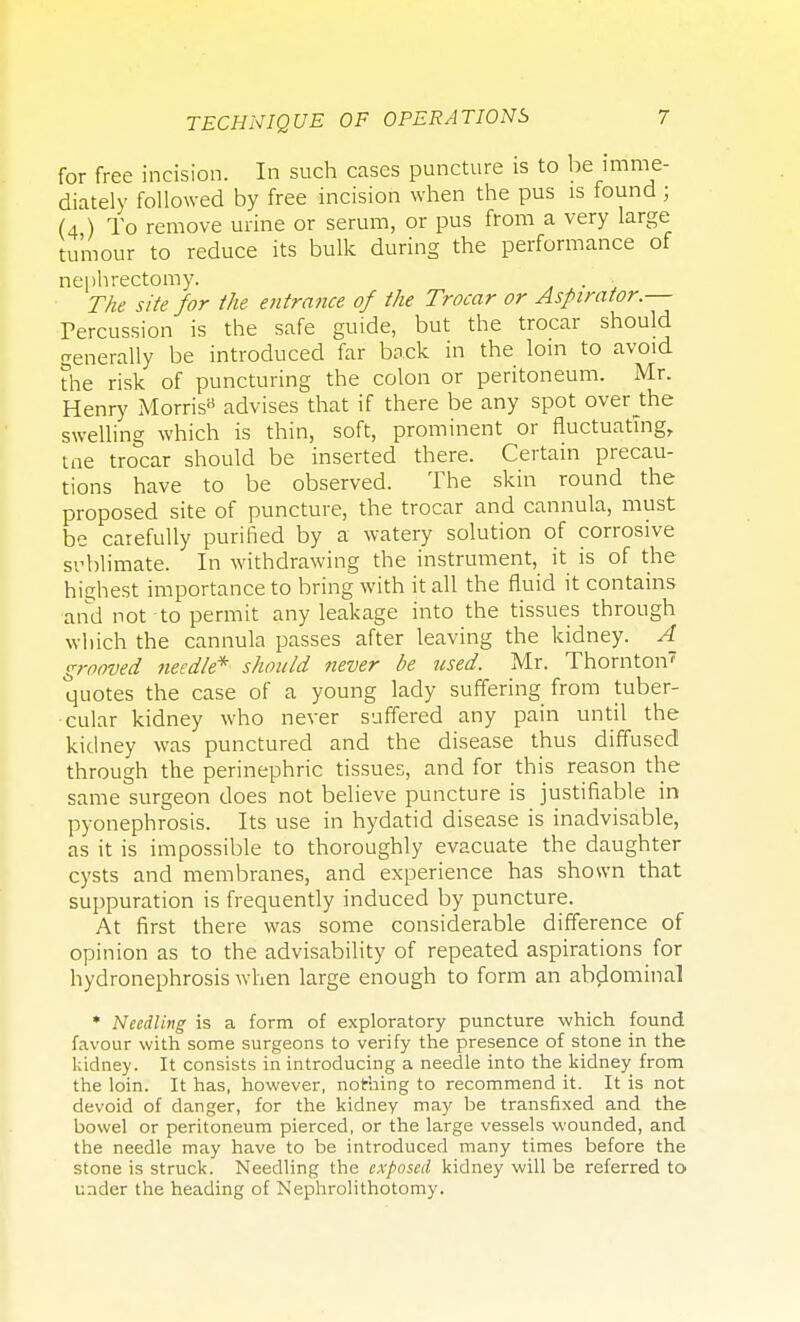 for free incision. In such cases puncture is to be imme- diately followed by free incision when the pus is found ; (4 ) To remove urine or serum, or pus from a very large tumour to reduce its bulk during the performance of nephrectomy. . , The site for the entrance of the Trocar or Aspirator.— Percussion is the safe guide, but the trocar should generally be introduced far back in the loin to avoid the risk of puncturing the colon or peritoneum. Mr. Henry Morris9 advises that if there be any spot over J:he swelling which is thin, soft, prominent or fluctuating, tne trocar should be inserted there. Certain precau- tions have to be observed. The skin round the proposed site of puncture, the trocar and cannula, must be carefully purified by a watery solution of corrosive svblimate. In withdrawing the instrument, it is of the highest importance to bring with it all the fluid it contains and not to permit any leakage into the tissues through which the cannula passes after leaving the kidney. A grooved needle* should never be used. Mr. Thornton7 quotes the case of a young lady suffering from tuber- cular kidney who never suffered any pain until the kidney was punctured and the disease thus diffused through the perinephric tissues, and for this reason the same surgeon does not believe puncture is justifiable in pyonephrosis. Its use in hydatid disease is inadvisable, as it is impossible to thoroughly evacuate the daughter cysts and membranes, and experience has shown that suppuration is frequently induced by puncture. At first there was some considerable difference of opinion as to the advisability of repeated aspirations for hydronephrosis when large enough to form an abdominal * Needling is a form of exploratory puncture which found favour with some surgeons to verify the presence of stone in the kidney. It consists in introducing a needle into the kidney from the loin. It has, however, nothing to recommend it. It is not devoid of danger, for the kidney may be transfixed and the bowel or peritoneum pierced, or the large vessels wounded, and the needle may have to be introduced many times before the stone is struck. Needling the exposed kidney will be referred to under the heading of Nephrolithotomy.