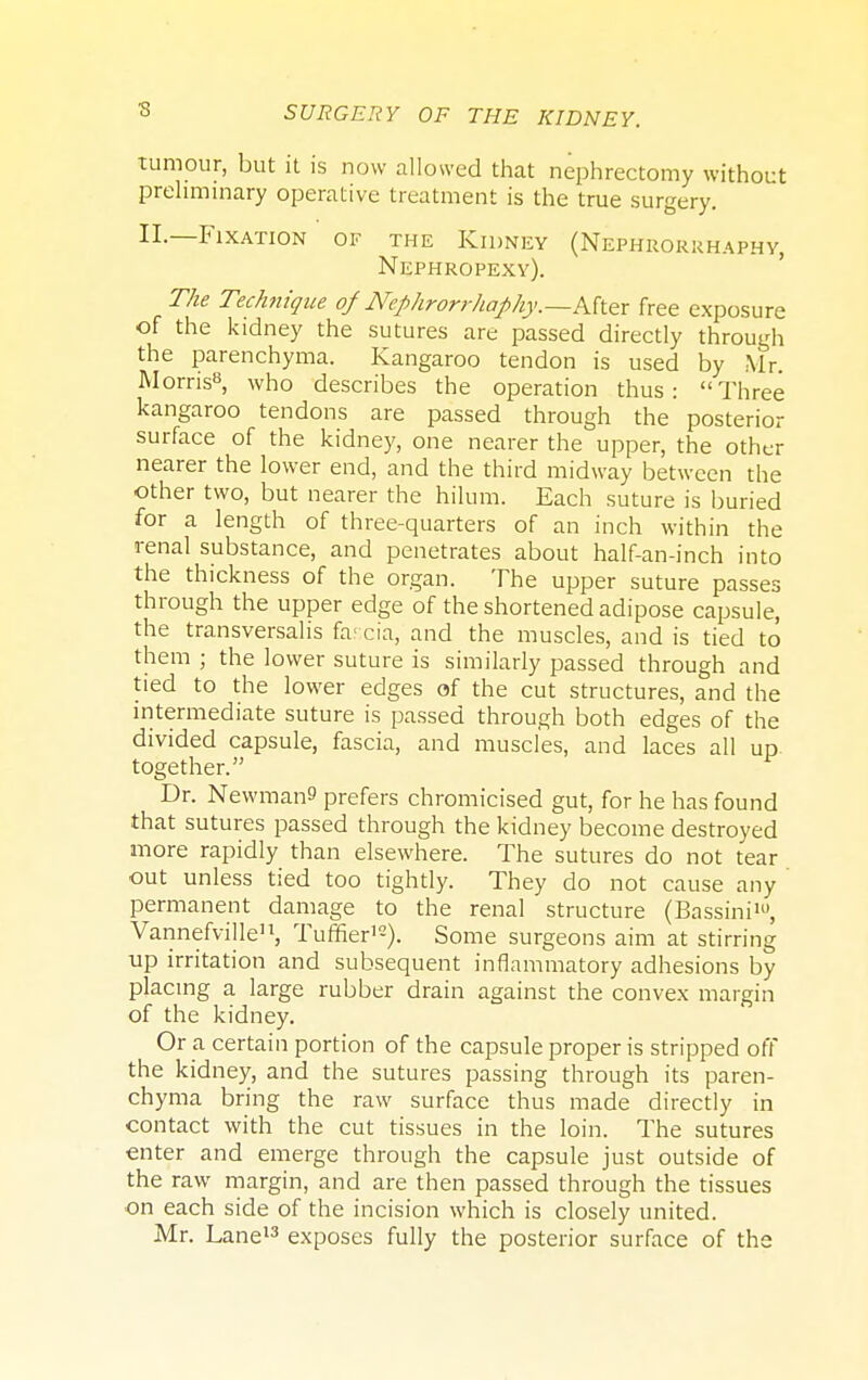 3 tumour, but it is now allowed that nephrectomy without preliminary operative treatment is the true surgery. II.—Fixation of the Kidney (Nephrorkhaphy, Nephropexy). The Technique of Nephrorrhaphy.—hfrttx free exposure of the kidney the sutures are passed directly through the parenchyma. Kangaroo tendon is used by Mr. Morns8, who describes the operation thus: Three kangaroo tendons are passed through the posterior surface of the kidney, one nearer the upper, the other nearer the lower end, and the third midway between the other two, but nearer the hilum. Each suture is buried for a length of three-quarters of an inch within the renal substance, and penetrates about half-an-inch into the thickness of the organ. The upper suture passes through the upper edge of the shortened adipose capsule, the transversalis far,cia, and the muscles, and is tied to them ; the lower suture is similarly passed through and tied to the lower edges of the cut structures, and the intermediate suture is passed through both edges of the divided capsule, fascia, and muscles, and laces all up together. Dr. Newmans prefers chromicised gut, for he has found that sutures passed through the kidney become destroyed more rapidly than elsewhere. The sutures do not tear out unless tied too tightly. They do not cause any permanent damage to the renal structure (Bassini10, Vannefville11, Tuffier12). Some surgeons aim at stirring up irritation and subsequent inflammatory adhesions by placing a large rubber drain against the convex margin of the kidney. Or a certain portion of the capsule proper is stripped off the kidney, and the sutures passing through its paren- chyma bring the raw surface thus made directly in contact with the cut tissues in the loin. The sutures enter and emerge through the capsule just outside of the raw margin, and are then passed through the tissues on each side of the incision which is closely united. Mr. Lane13 exposes fully the posterior surface of the